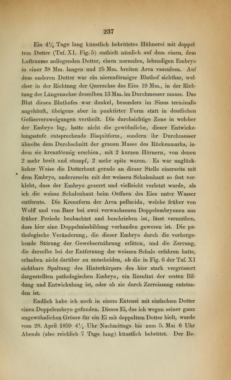 Ein 4V2 Tage lang künstlich bebrütetes Hühnerei mit doppel- tem Dotter (Taf. XI. Fig. 5) enthielt nämlich auf dem einen^ dem Lufträume anliegenden Dotter^ einen normalen, lebendigen Embryo in einer 38 Mm. langen und 25 Mm. breiten Area vasculosa. Auf dem anderen Dotter war ein nierenförmiger Bluthof sichtbar^ wel- cher in der Richtung der Querachse des Eies 19 Mm., in der Rich- tung der Längenachse desselben 13 Mm. im Durchmesser maass. Das Blut dieses Bluthofes war dunkel, besonders im Sinus terminalis angehäuft; übrigens aber in punktirter Form statt in deutlichen Gefässverzweigungen vertheilt. Die durchsichtige Zone in welcher der Embryo lag, hatte nicht die gewöhnliche, dieser Entwicke- lungsstufe entsprechende Bisquitform, sondern ihr Durchmesser ähnelte dem Durchschnitt der grauen Masse des Rückenmarks, in- dem sie kreuzförmig erschien, mit 2 kurzen Hörnern, von denen 2 mehr breit und stumpf, 2 mehr spitz waren. Es war unglück- licher Weise die Dotterhaut gerade an dieser Stelle einerseits mit dem Embryo, andererseits mit der weissen Schalenhaut so fest ver- klebt, dass der Embryo gezerrt und vielleicht verletzt wurde, als ich die weisse Schalenhaut beim OefFnen des Eies unter Wasser entfernte. Die Kreuzform der Area pellucida, welche früher von Wolff und von Baer bei zwei verwachsenen Doppelembryonen aus früher Periode beobachtet und beschrieben ist, lässt vermuthen, dass hier eine Doppelmissbildung vorhanden gewesen ist. Die pa- thologische Veränderung, die dieser Embryo durch die vorherge- hende Störung der Gewebsernährung erlitten, und die Zerrung, die derselbe bei der Entfernung der weissen Schale erfahren hatte, erlauben nicht darüber zu entscheiden, ob die in Fig. 6 der Taf. XI sichtbare Spaltung des Hinterkörpers des hier stark vergrössert dargestellten pathologischen Embryo, ein Resultat der ersten Bil- dung und Entwickelung ist, oder ob sie durch Zerreissung entstan- den ist. Endlich habe ich noch in einem Entenei mit einfachem Dotter einen Doppelembryo gefunden. Dieses Ei, das ich wegen seiner ganz ungewöhnlichen Grösse für ein Ei mit doppeltem Dotter hielt, wurde vom 28. April 1859 4'/^ Uhr Nachmittags bis zum 5. Mai 6 Uhr Abends (also reichlich 7 Tage lang) künstlich bebrütet. Der Be-