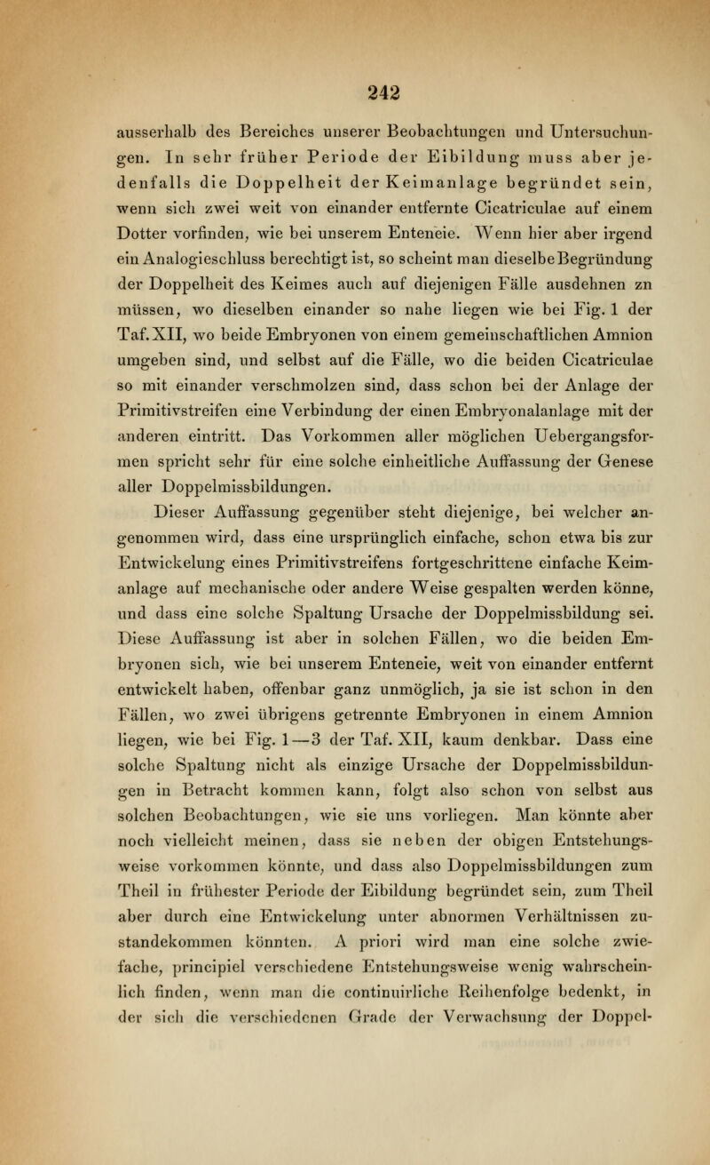 ausserhalb des Bereiches unserer Beobachtungen und Untersuchun- gen. In sehr früher Periode der Eibildung muss aber je- denfalls die Doppelheit der Keimanlage begründet sein, wenn sich zwei weit von einander entfernte Cicatriculae auf einem Dotter vorfinden, wie bei unserem Enteneie. Wenn hier aber irgend ein Analogieschluss berechtigt ist, so scheint man dieselbe Begründung der Doppelheit des Keimes auch auf diejenigen Fälle ausdehnen zn müssen, wo dieselben einander so nahe liegen wie bei Fig. 1 der Taf.XII, wo beide Embryonen von einem gemeinschaftlichen Amnion umgeben sind, und selbst auf die Fälle, wo die beiden Cicatriculae so mit einander verschmolzen sind, dass schon bei der Anlage der Primitivstreifen eine Verbindung der einen Embryonalanlage mit der anderen eintritt. Das Vorkommen aller möglichen Uebergangsfor- men spricht sehr für eine solche einheitliche Auffassung der Genese aller Doppelmissbildungen. Dieser Auffassung gegenüber steht diejenige, bei welcher an- genommen wird, dass eine ursprünglich einfache, schon etwa bis zur Entwickelung eines Primitivstreifens fortgeschrittene einfache Keim- anlage auf mechanische oder andere Weise gespalten werden könne, und dass eine solche Spaltung Ursache der Doppelmissbildung sei. Diese Auffassung ist aber in solchen Fällen, wo die beiden Em- bryonen sich, wie bei unserem Enteneie, weit von einander entfernt entwickelt haben, offenbar ganz unmöglich, ja sie ist schon in den Fällen, wo zwei übrigens getrennte Embryonen in einem Amnion liegen, wie bei Fig. 1—3 der Taf. XII, kaum denkbar. Dass eine solche Spaltung nicht als einzige Ursache der Doppelmissbildun- gen in Betracht kommen kann, folgt also schon von selbst aus solchen Beobachtungen, wie sie uns vorliegen. Man könnte aber noch vielleicht meinen, dass sie neben der obigen Entstehungs- weise vorkommen könnte, und dass also Doppelmissbildungen zum Theil in frühester Periode der Eibildung begründet sein, zum Theil aber durch eine Entwickelung unter abnormen Verhältnissen Zu- standekommen könnten. A priori wird man eine solche zwie- fache, principiel verschiedene Entstehungsweise wenig wahrschein- lich finden, wenn man die continuirliche Reihenfolge bedenkt, in der sich die verschiedenen Grade der Verwachsung der Doppcl-