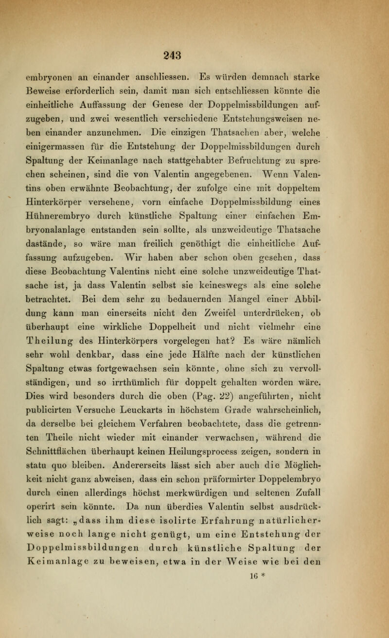 embryonen an einander anschliessen. Es würden demnach starke Beweise erforderlich sein, damit man sich entschliessen könnte die einheitliche Auffassung der Genese der Doppelmissbildungen auf- zugeben, und zwei wesentlich verschiedene Entstehungsweisen ne- ben einander anzunehmen. Die einzigen Thatsachen aber, welche einigermassen für die Entstehung der Doppelmissbildungen durch Spaltung der Keimanlage nach stattgehabter Befruchtung zu spre- chen scheinen, sind die von Valentin angegebenen. Wenn Valen- tins oben erwähnte Beobachtung, der zufolge eine mit doppeltem Hinterkörper versehene, vorn einfache Doppelmissbildung eines Hühnerembryo durch künstliche Spaltung einer einfachen Em- bryonalanlage entstanden sein sollte, als unzweideutige Thatsache dastände, so wäre man freilich genöthigt die einheitliche Auf- fassung aufzugeben. Wir haben aber schon oben gesehen, dass diese Beobachtung Valentins nicht eine solche unzweideutige That- sache ist, ja dass Valentin selbst sie keineswegs als eine solche betrachtet. Bei dem sehr zu bedauernden Mangel einer Abbil- dung kann man einerseits nicht den Zweifel unterdrücken, ob überhaupt eine wirkliche Doppelheit und nicht vielmehr eine Theilung des Hinterkörpers vorgelegen hat? Es wäre nämlich sehr wohl denkbar, dass eine jede Hälfte nach der künstlichen Spaltung etwas fortgewachsen sein könnte, ohne sich zu vervoll- ständigen, und so irrthümlich für doppelt gehalten worden wäre. Dies wird besonders durch die oben (Pag. 22) angeführten, nicht publicirten Versuche Leuckarts in höchstem Grade wahrscheinlich, da derselbe bei gleichem Verfahren beobachtete, dass die getrenn- ten Theile nicht wieder mit einander verwachsen, während die Schnittflächen überhaupt keinen Heilungsprocess zeigen, sondern in statu quo bleiben. Andererseits lässt sich aber auch die Möglich- keit nicht ganz abweisen, dass ein schon präformirter Doppelembryo durch einen allerdings höchst merkwürdigen und seltenen Zufall operirt sein könnte. Da nun überdies Valentin selbst ausdrück- lich sagt: „dass ihm diese isolirte Erfahrung natürlicher- weise noch lange nicht genügt, um eine Entstehung der Doppelmissbildungen durch künstliche Spaltung der Keimanlage zu beweisen, etwa in der Weise wie bei den 16 *