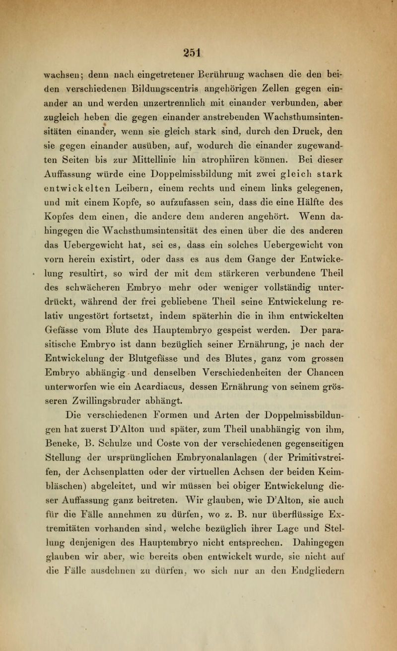 wachsen; denn nach eingetretener Berührung wachsen die den bei- den verschiedenen Bildungscentris angehörigen Zellen gegen ein- ander an und werden unzertrennlich mit einander verbunden, aber zugleich heben die gegen einander anstrebenden Wachsthumsinten- sitäten einander, wenn sie gleich stark sind, durch den Druck, den sie gegen einander ausüben, auf, wodurch die einander zugewand- ten Seiten bis zur Mittellinie hin atrophiiren können. Bei dieser Auffassung würde eine Doppelmissbildung mit zwei gleich stark entwickelten Leibern, einem rechts und einem links gelegenen, und mit einem Kopfe, so aufzufassen sein, dass die eine Hälfte des Kopfes dem einen, die andere dem anderen angehört. Wenn da- hingegen die Wachsthumsintensität des einen über die des anderen das Uebergewicht hat, sei es, dass ein solches Uebergewicht von vorn herein existirt, oder dass es aus dem Gange der Entwicke- lung resultirt, so wird der mit dem stärkeren verbundene Theil des schwächeren Embryo mehr oder weniger vollständig unter- drückt, während der frei gebliebene Theil seine Entwickelung re- lativ ungestört fortsetzt, indem späterhin die in ihm entwickelten Gefässe vom Blute des Hauptembryo gespeist werden. Der para- sitische Embryo ist dann bezüglich seiner Ernährung, je nach der Entwickelung der Blutgefässe und des Blutes, ganz vom grossen Embryo abhängig und denselben Verschiedenheiten der Chancen unterworfen wie ein Acardiacus, dessen Ernährung von seinem grös- seren Zwillingsbruder abhängt. Die verschiedenen Formen und Arten der Doppelmissbildun- gen hat zuerst D'Alton und später, zum Theil unabhängig von ihm, Beneke, B. Schulze und Coste von der verschiedenen gegenseitigen Stellung der ursprünglichen Embryonalanlagen (der Primitivstrei- fen, der Achsenplatten oder der virtuellen Achsen der beiden Keim- bläschen) abgeleitet, und wir müssen bei obiger Entwickelung die- ser Auffassung ganz beitreten. Wir glauben, wie D'Alton, sie auch für die Fälle annehmen zu dürfen, wo z. B. nur überflüssige Ex- tremitäten vorhanden sind, welche bezüglich ihrer Lage und Stel- lung denjenigen des Hauptembryo nicht entsprechen. Dahingegen glauben wir aber, wie bereits oben cntAvickclt wurde, sie nicht auf die Fälle ausdehnen zu dürfen, wo sicli nur an den Endgliedern