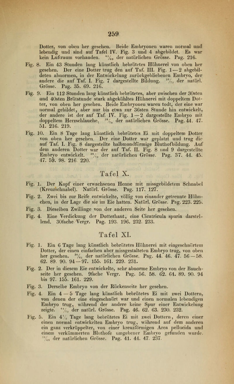 Dotter, von oben her gesehen. Beide Embryonen waren normal und lebendig und sind auf Tafel IV. Fig. 3 und 4 abgebildet. Es war kein Luftraum vorhanden, '^'/gg der natürlichen Grösse. Pag. 216. Fig. 8. Ein 43 Stunden lang künstlich bebrütetes Hühnerei von oben her gesehen. Der eine Dotter trug den auf Taf. III. Fig. 1 — 2 abgebil- deten abnormen, in der Entwickelung zurückgebliebenen Embryo, der andere die auf Taf. I. Fig. 7 dargestellte Bildung. /-., der natürl. Grösse. Pag. 35. 69. 216. Fig. 9. Ein 112 Stunden lang künstlich bebrütetes, aber zwischen der 30sten und 40sten Brütstunde stark abgekühltes Hühnerei mit doppeltem Dot- ter, von oben her gesehen. Beide Embryonen waren todt, der eine war normal gebildet, aber nur bis etwa zur 36sten Stunde hin entwickelt, der andere ist der auf Taf. IV. Fig. 1 — 2 dargestellte Embryo mit doppeltem Herzschlauche. ^V.,, der natürlichen Grösse. Pag. 44. 47. 51. 216. 219. Fig. 10. Ein 8 Tage lang künstlich bebrütetes Ei mit doppeltem Dotter von oben her gesehen. Der eine Dotter war geplatzt und trug die auf Taf. I. Fig. 8 dargestellte halbmondförmige Bluthofbildung. Auf dem anderen Dotter war der auf Taf. II. Fig. 8 und 9 dargestellte Embryo entwickelt. 'y.„ der natürlichen Grösse. Pag. 37. 44. 45. 47. 59. 98. 216. 220. Tafel X. Fig. 1. Der Kopf einer erwachsenen Henne mit missgebildetem Schnabel (Kreuzschnabel). Natürl. Grösse. Pag. 117. 127. Fig. 2. Zwei bis zur Reife entwickelte, völlig von einander getrennte Hühn- chen, in der Lage die sie im Eie hatten. Natürl. Grösse. Pag. 223. 225. Fig. 3. Dieselben Zwillinge von der anderen Seite her gesehen. Fig. 4. Eine Verdickung der Dotterhaut, eine Cicatricula spuria darstel- lend. 30fache Vergr. Pag. 193. 196. 232. 233. Tafel XL Fig. 1. Ein 6 Tage lang kiuistlich bebrütetes Hühnerei mit eingeschnürtem Dotter, der einen einfachen aber missgestalteten Embryo trug, von oben her gesehen, ^yg, der natürlichen Grösse, Pag. 44. 46. 47. 56—58. 62. 89. 90. 94 — 97. 155. 161. 229. 231. Fig. 2. Der in diesem Eie entwickelte, sehr abnorme Embryo von der Bauch- seite her gesehen. 9fache Vergr. Pag. 56. 58. 62. 6i. 89. 90. 94 bis 97. 155. 161. 229. Fig. 3. Derselbe Embryo von der Rückenseite her gesehen. Fig. 4. Ein 4 — 5 Tage lang künstlich bebrütetes Ei mit zwei Dottern, von denen der eine eingeschnürt war und einen normalen lebendige^n Embryo trug, während der andere keine Spur einer Entwickelung zeigte. /., der natürl. Grösse. Pag. 46. 62. 63. 230. 232. Fig. 5. Ein 4/1^ Tage lang bebrütetes Ei mit zwei Dottern, deren einer einen normal entwickelten Embryo trug, während auf dem anderen ein ganz verkrüppelter, von einer kreuzförmigen Area pellncida und einem verkümmerten Bluthofe umgebener Embryo gefunden wiu'de. 'y,H der natürhchen Grösse. Pag. 41. 44. 47. 237.