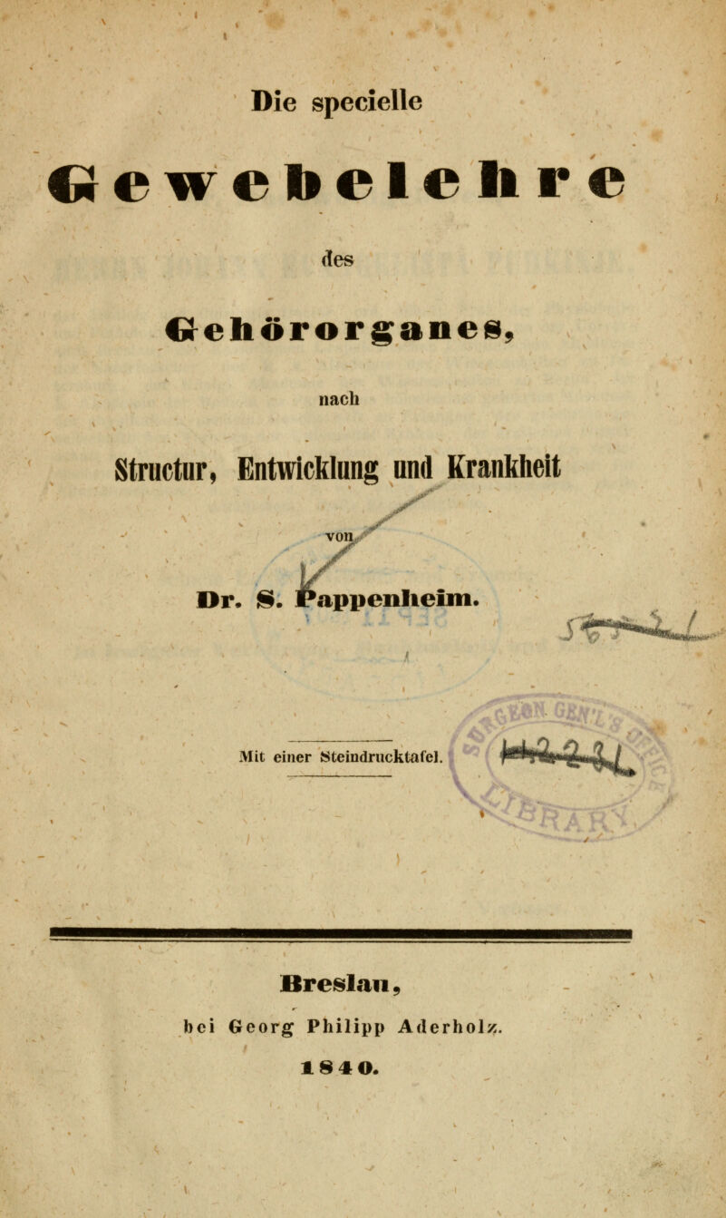 Die specielle Gewebelehre des Gehörorganes, nach Structur, Entwicklang und Krankheit Dr. S. Pappenheim. # Mit einer Steindrucktafel. Breslau, bei Georg Philipp Aderholz. 1840.