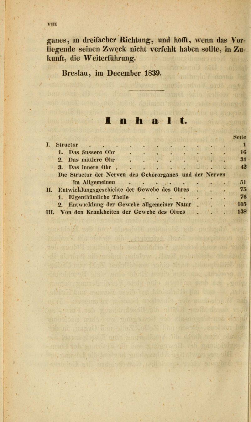 ganes, m dreifacher Richtung, und hofft, wenn das Vor- liegende seinen Zweck nicht verfehlt haben sollte, in Zu- kunft, die Weiterführung. Breslau, im December 1839. Inhalt. Seite I. Structur 1 1. Das äussere Ohr Iß 2. Das mittlere Olir 31 3. Das innere Olir 42 Die Structur der Nerven des Gehörorganes und der Nerven im Allgemeinen 51 II. Entwicklungsgeschichte der Gewebe des Ohres ... 75 1. Eigentümliche Theile ........ 7(5 2. Entwicklung der Gewebe allgemeiner Natur . . . 105 III. Von den Krankheiten der Gewebe des Ohres . . . 138