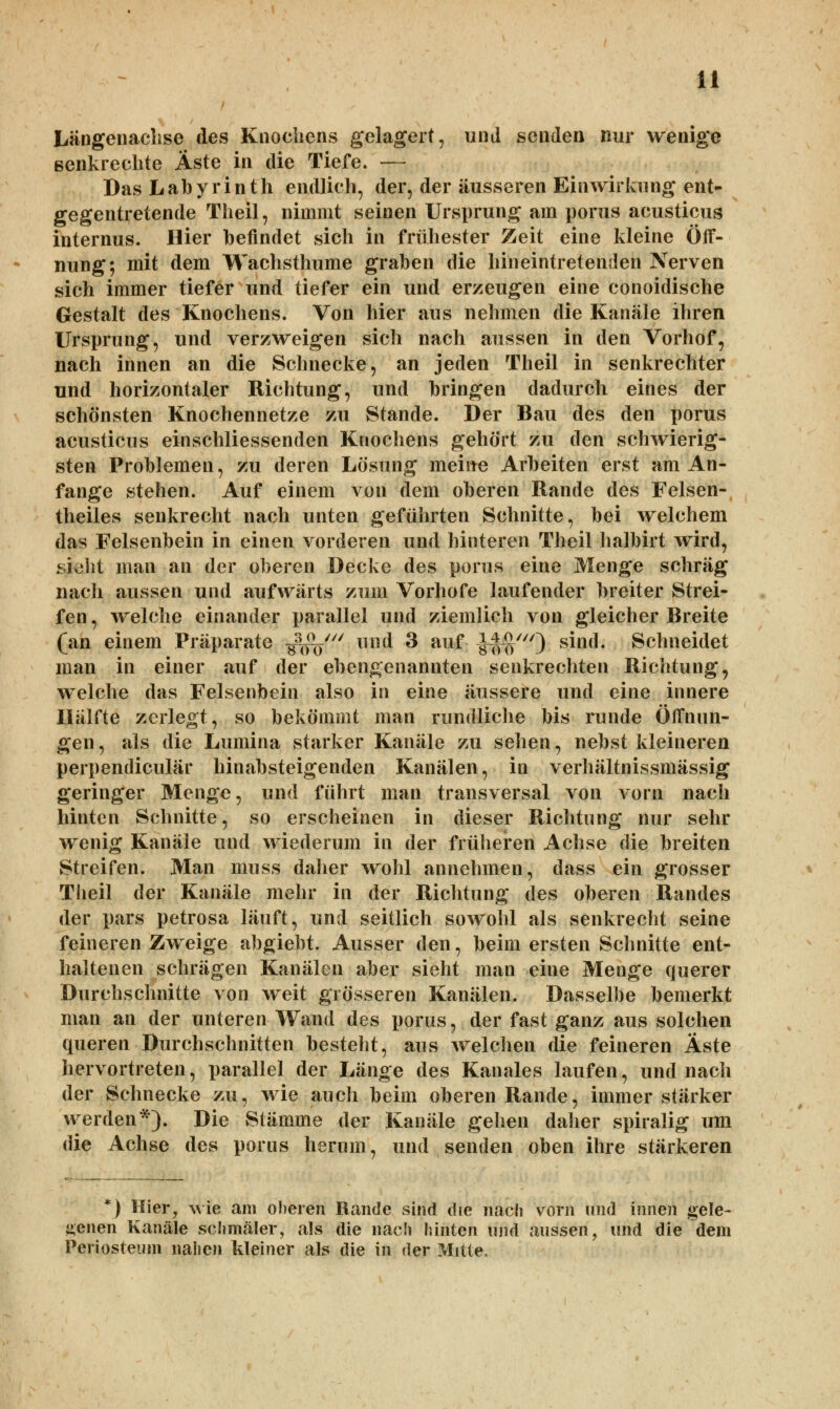 Längenachse des Knochens gelagert, und senden nur wenige ßenkrechte Äste in die Tiefe. — Das Labyrinth endlich, der, der äusseren Einwirkung ent- gegentretende Theil, nimmt seinen Ursprung am porus acusticus internus. Hier befindet sich in frühester Zeit eine kleine Öff- nung; mit dem Wachsthume graben die hineintretenden Nerven sich immer tiefer und tiefer ein und erzeugen eine conoidische Gestalt des Knochens. Von hier aus nehmen die Kanäle ihren Ursprung, und verzweigen sich nach aussen in den Vorhof, nach innen an die Schnecke, an jeden Theil in senkrechter und horizontaler Richtung, und bringen dadurch eines der schönsten Knochennetze zu Stande. Der Bau des den porus acusticus einschliessenden Knochens gehört zu den schwierig- sten Problemen, zu deren Lösung meine Arbeiten erst am An- fange stehen. Auf einem von dem oberen Rande des Felsen- theiles senkrecht nach unten geführten Schnitte, bei welchem das Felsenbein in einen vorderen und hinteren Theil halbirt wird, sieht man an der oberen Decke des porus eine Menge schräg nach aussen und aufwärts zum Vorhofe laufender breiter Strei- fen, welche einander parallel und ziemlich von gleicher Breite (an einem Präparate ^V llll(* ^ auf iHni') s^ll(^* Schneidet man in einer auf der ebengenannten senkrechten Richtung, welche das Felsenbein also in eine äussere und eine innere Hälfte zerlegt, so bekömmt man rundliche bis runde Öffnun- gen, als die Lumina starker Kanäle zu sehen, nebst kleineren perpendiculär hinabsteigenden Kanälen, in verhältnissmässig geringer Menge, und führt man transversal von vorn nach hinten Schnitte, so erscheinen in dieser Richtung nur sehr wenig Kanäle und wiederum in der früheren Achse die breiten Streifen. Man muss daher wohl annehmen, dass ein grosser Theil der Kanäle mehr in der Richtung des oberen Randes der pars petrosa läuft, und seitlich sowohl als senkrecht seine feineren Zweige abgiebt. Ausser den, beim ersten Schnitte ent- haltenen schrägen Kanälen aber sieht man eine Menge querer Durchschnitte von weit grösseren Kanälen. Dasselbe bemerkt man an der unteren Wand des porus, der fast ganz aus solchen queren Durchschnitten besteht, aus welchen die feineren Äste hervortreten, parallel der Länge des Kanales laufen, und nach der Schnecke zu, wie auch beim oberen Rande, immer stärker werden*). Die Stämme der Kanäle gehen daher spiralig um die Achse des porus herum, und senden oben ihre stärkeren *) Hier, wie am oberen Rande sind die nach vorn und innen gele- genen Kanäle schmäler, als die nach hinten und aussen, und die dem Periosteum nahen kleiner als die in der Mitte.