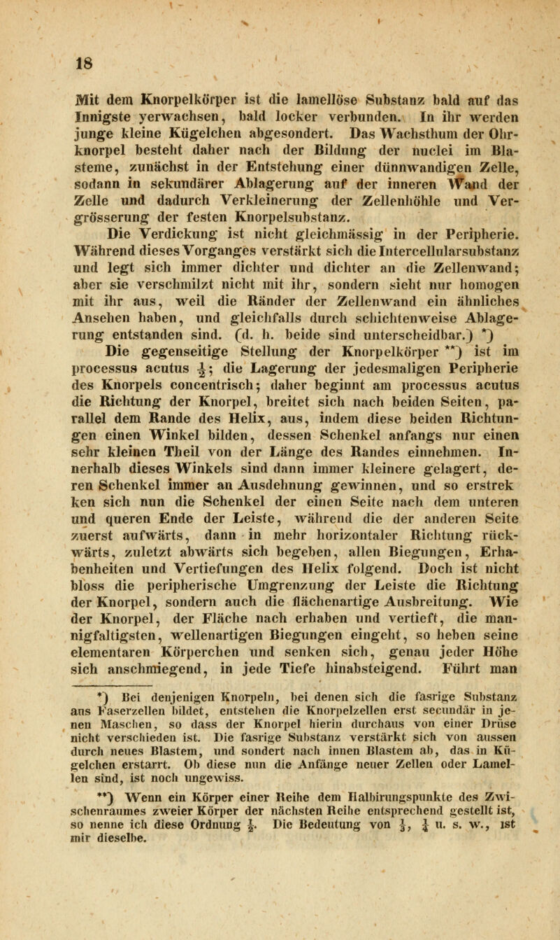 Mit dem Knorpelkörper ist die lainellöse Substanz bald auf das Innigste verwachsen, bald locker verbunden. In ihr werden junge kleine Kügelchen abgesondert. Das Wachsthum der Ohr- knorpel besteht daher nach der Bildung der nuclei im Bla- steme, zunächst in der Entstehung einer dünnwandigen Zelle, sodann in sekundärer Ablagerung auf der inneren Wand der Zelle und dadurch Verkleinerung der Zellenhöhle und Ver- größerung der festen Knorpelsubstanz. Die Verdickung ist nicht gleichmässig in der Peripherie. Während dieses Vorganges verstärkt sich die Intercellularsubstanz und legt sich immer dichter und dichter an die Zellenwand; aber sie verschmilzt nicht mit ihr, sondern sieht nur homogen mit ihr aus, weil die Ränder der Zellenwand ein ähnliches Ansehen haben, und gleichfalls durch schichtenweise Ablage- rung entstanden sind. (d. h. beide sind unterscheidbar.) *) Die gegenseitige Stellung der Knorpelkörper **) ist im Processus acutus i; die Lagerung der jedesmaligen Peripherie des Knorpels concentrisch; daher beginnt am Processus acutus die Richtung der Knorpel, breitet sich nach beiden Seiten, pa- rallel dem Rande des Helix, aus, indem diese beiden Richtun- gen einen Winkel bilden, dessen Schenkel anfangs nur einen sehr kleinen Theil von der Länge des Randes einnehmen. In- nerhalb dieses Winkels sind dann immer kleinere gelagert, de- ren Schenkel immer an Ausdehnung gewinnen, und so erstrek ken sich nun die Schenkel der einen Seite nach dem unteren und queren Ende der Leiste, während die der anderen Seite zuerst aufwärts, dann in mehr horizontaler Richtung rück- wärts, zuletzt abwärts sich begeben, allen Biegungen, Erha- benheiten und Vertiefungen des Helix folgend. Doch ist nicht bloss die peripherische Umgrenzung der Leiste die Richtung der Knorpel, sondern auch die flächenartige Ausbreitung. Wie der Knorpel, der Fläche nach erhaben und vertieft, die man- nigfaltigsten, wellenartigen Biegungen eingeht, so heben seine elementaren Körperchen und senken sich, genau jeder Höhe sich anschmiegend, in jede Tiefe hinabsteigend. Führt man *) Bei denjenigen Knorpeln, bei denen sich die fasrige Substanz ans Faserzellen bildet, entstehen die Knorpelzellen erst secimdär in je- nen Maschen, so dass der Knorpel hierin durchaus von einer Drüse nicht verschieden ist. Die fasrige Substanz verstärkt sich von aussen durch neues Blastem, und sondert nach innen Blastem ab, das in Kü- gelchen erstarrt. Ob diese nun die Anfänge neuer Zellen oder Lamel- len sind, ist noch ungewiss. **) Wenn ein Körper einer Reihe dem Halbirungspunkte des Zwi- schenraumes zweier Körper der nächsten Reihe entsprechend gestellt ist, so nenne ich diese Ordnung J. Die Bedeutung von |, £ u. s. w., ist mir dieselbe.