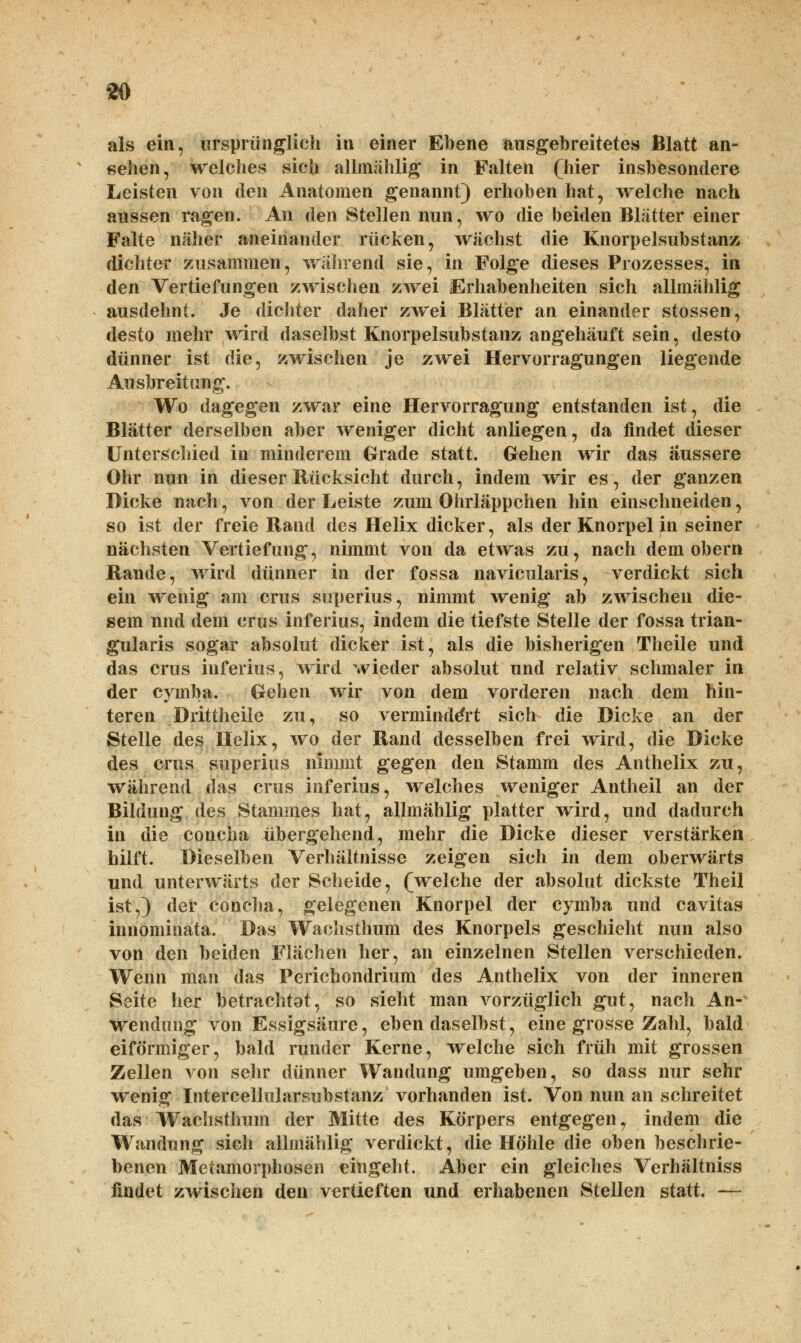 als ein, ursprünglich in einer Ebene ausgebreitetes Blatt an- sehen, welches sich allmählig in Falten (hier insbesondere Leisten von den Anatomen genannt) erhoben hat, welche nach aussen ragen. An den Stellen nun, wo die beiden Blätter einer Falte näher aneinander rücken, wächst die Knorpelsubstanz dichter zusammen, während sie, in Folge dieses Prozesses, in den Vertiefungen zwischen zwei Erhabenheiten sich allmählig ausdehnt. Je dichter daher zwei Blätter an einander stossen, desto mehr wird daselbst Knorpelsubstanz angehäuft sein, desto dünner ist die, zwischen je zwei Hervorragungen liegende Ausbreitung. Wo dagegen zwar eine Hervorragung entstanden ist, die Blätter derselben aber weniger dicht anliegen, da findet dieser Unterschied in minderem Grade statt. Gehen wir das äussere Ohr nun in dieser Rücksicht durch, indem wir es, der ganzen Dicke nach, von der Leiste zum Ohrläppchen hin einschneiden, so ist der freie Rand des Helix dicker, als der Knorpel in seiner nächsten Vertiefung, nimmt von da etwas zu, nach dem obern Rande, wird dünner in der fossa navicularis, verdickt sich ein wenig am crus superius, nimmt wenig ab zwischen die- sem und dem crus inferius, indem die tiefste Stelle der fossa trian- gularis sogar absolut dicker ist, als die bisherigen Theile und das crus inferius, wird wieder absolut und relativ schmaler in der cymba. Gehen wir von dem vorderen nach dem hin- teren Drittheile zu, so vermindert sich die Dicke an der Stelle des Helix, wo der Rand desselben frei wird, die Dicke des crus superius nimmt gegen den Stamm des Anthelix zu, während das crus inferius, welches weniger Antheil an der Bildung des Stammes hat, allmählig platter wird, und dadurch in die concha übergehend, mehr die Dicke dieser verstärken hilft. Dieselben Verhältnisse zeigen sich in dem oberwärts und unterwärts der Scheide, (welche der absolut dickste Theil ist,) der concha, gelegenen Knorpel der cymba und cavitas innominata. Das Wachsthum des Knorpels geschieht nun also von den beiden Flächen her, an einzelnen Stellen verschieden. Wenn man das Perichondrium des Anthelix von der inneren Seite her betrachtot, so sieht man vorzüglich gut, nach An- wendung von Essigsäure, ebendaselbst, eine grosse Zahl, bald eiförmiger, bald runder Kerne, welche sich früh mit grossen Zellen von sehr dünner Wandung umgeben, so dass nur sehr wenig Intercellularsubstanz vorhanden ist. Von nun an schreitet das Wachsthum der Mitte des Körpers entgegen, indem die Wandung sich allmählig verdickt, die Höhle die oben beschrie- benen Metamorphosen eingeht. Aber ein gleiches Verhältniss findet zwischen den vertieften und erhabenen Stellen statt. —