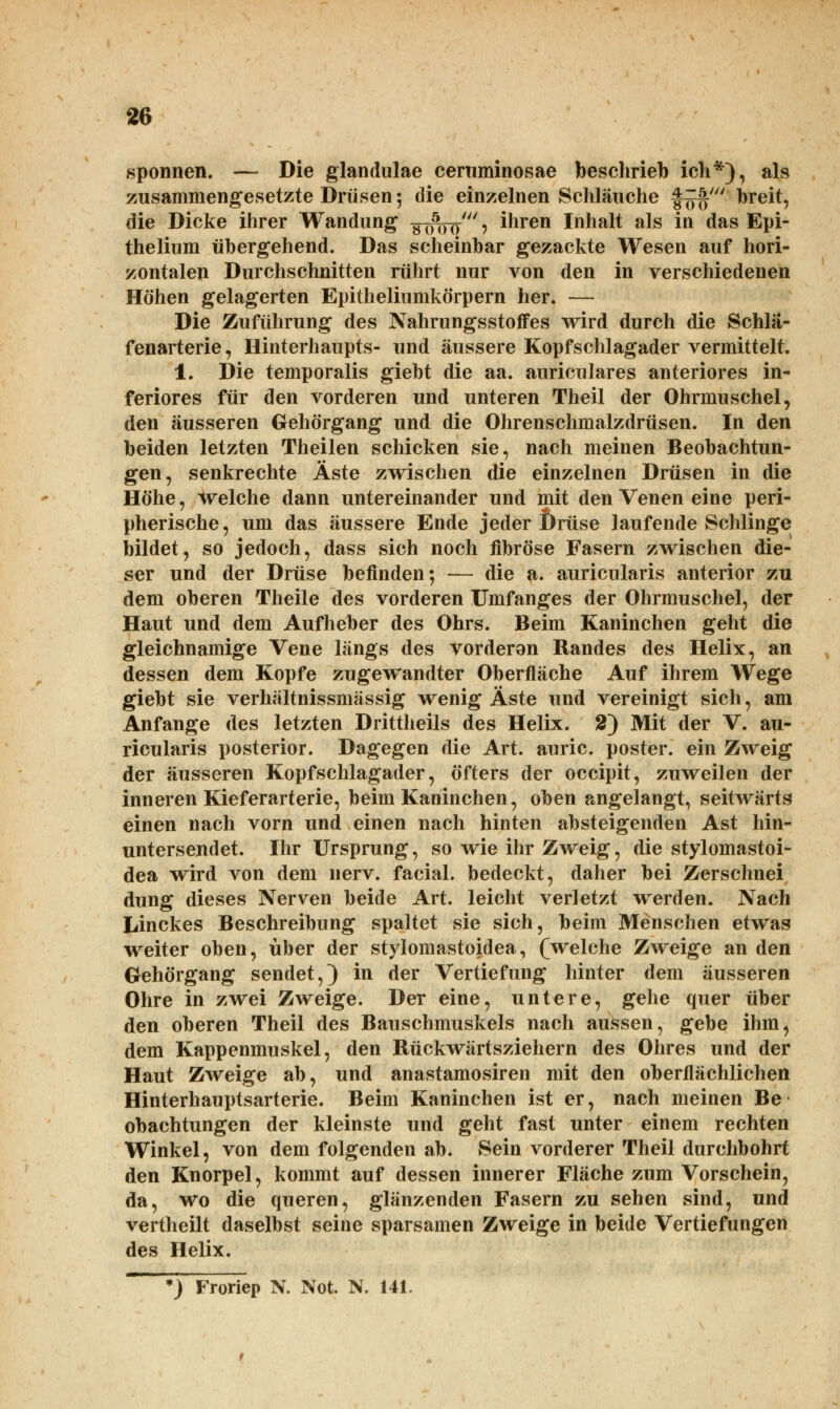 spönnen. — Die glandulae ceruminosae beschrieb ich*), als zusammengesetzte Drüsen; die einzelnen Schläuche §9$' breit, die Dicke ihrer Wandung g (iW > ihren Inhalt als in das Epi- thelium übergehend. Das scheinbar gezackte Wesen auf hori- zontalen Durchschnitten rührt nur von den in verschiedenen Höhen gelagerten Epitheliumkörpern her. — Die Zuführung des Nahrungsstoffes wird durch die Schlä- fenarterie, Hinterhaupts- und äussere Kopfschlagader vermittelt. 1. Die temporalis giebt die aa. auriculares anteriores in- feriores für den vorderen und unteren Theil der Ohrmuschel, den äusseren Gehörgang und die Ohrenschmalzdrüsen. In den beiden letzten Theilen schicken sie, nach meinen Beobachtun- gen, senkrechte Äste zwischen die einzelnen Drüsen in die Höhe, welche dann untereinander und mit den Venen eine peri- pherische, um das äussere Ende jeder Drüse laufende Schlinge bildet, so jedoch, dass sich noch fibröse Fasern zwischen die- ser und der Drüse befinden; — die a. auricularis anterior zu dem oberen Theile des vorderen Umfanges der Ohrmuschel, der Haut und dem Aufheber des Ohrs. Beim Kaninchen geht die gleichnamige Vene längs des vorderon Randes des Helix, an dessen dem Kopfe zugewandter Oberfläche Auf ihrem Wege giebt sie verhältnissmässig wenig Äste und vereinigt sich, am Anfange des letzten Drittheils des Helix. 2) Mit der V. au- ricularis posterior. Dagegen die Art. auric. poster. ein Zweig der äusseren Kopfschlagader, öfters der occipit, zuweilen der inneren Kieferarterie, beim Kaninchen, oben angelangt, seitwärts einen nach vorn und einen nach hinten absteigenden Ast hin- untersendet. Ihr Ursprung, so wie ihr Zweig, die stylomastoi- dea wird von dem nerv, facial. bedeckt, daher bei Zerschnei düng dieses Nerven beide Art. leicht verletzt werden. Nach Linckes Beschreibung spaltet sie sich, beim Menschen etwas weiter oben, über der stylomastoidea, (welche Zweige an den Gehörgang sendet,) in der Vertiefung hinter dem äusseren Ohre in zwei Zweige. Der eine, untere, gehe quer über den oberen Theil des Bauschmuskels nach aussen, gebe ihm, dem Kappenmuskel, den Rückwärtsziehern des Ohres und der Haut Zweige ab, und anastamosiren mit den oberflächlichen Hinterhauptsarterie. Beim Kaninchen ist er, nach meinen Be obachtungen der kleinste und geht fast unter einem rechten Winkel, von dem folgenden ab. Sein vorderer Theil durchbohrt den Knorpel, kommt auf dessen innerer Fläche zum Vorschein, da, wo die queren, glänzenden Fasern zu sehen sind, und vertheilt daselbst seine sparsamen Zweige in beide Vertiefungen des Helix. *) Froriep N. Not. N. 141.