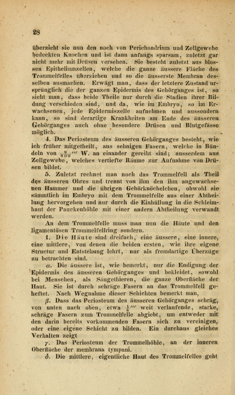 überzieht sie nun den noch von Periehondriuin und Zellgewebe bedeckten Knochen und ist dann anfangs sparsam, zuletzt gar nicht mehr mit Drüsen versehen. Sie besteht zuletzt aus blos- sen Epitheliumzellen, welche die ganze äussere Fläche des Trommelfelles überziehen und so die äusserste Membran des- selben ausmachen. Erwägt man, dass der letztere Zustand ur- sprünglich die der ganzen Epidermis des Gehörganges ist, so sieht man, dass beide Theile nur durch die Stadien ihrer Bil- dung verschieden sind, und da, wie im Embryo, so im Er- wachsenen, jede Epidermiszelle aufnehmen und aussondern kann, so sind derartige Krankheiten am Ende des äusseren Gehörganges auch ohne besondere Drüsen und Blutgefässe möglich. 4. Das Periosteum des äusseren Gehörganges besteht 9 wie ich früher mitgetheilt, aus sehnigen Fasern, welche in Bün- deln von gSö' W. an einander gereiht sind; ausserdem aus Zellgewebe, welches vertiefte Räume zur Aufnahme von Drü- sen bildet. 5. Zuletzt rechnet man noch das Trommelfell als Theil dos äusseren Ohres und trennt von ihm den ihm angewachse- nen Hammer und die übrigen Gehörknöchelchen, obwohl sie sämmtlich im Embryo mit dem Trommelfelle aus einer Abthei- lung hervorgehen und nur durch die Einhüllung in die Schleim- haut der Pauckenhöhle mit einer andern Abtheilung verwandt werden. An dem Trommelfelle muss man nun die Häute und den ligamentösen Trommelfellring sondern. i. Die Häute sind dreifach, eine äussere, eine innere, eine mittlere, von denen die beiden ersten, wie ihre eigene Structur und Entstehung lehrt, nur als fremdartige Überzüge zu betrachten sind. a. Die äussere ist, wie bemerkt, nur die Endigung der Epidermis des äusseren Gehörganges und bekleidet, sowohl bei Menschen, als Säugethieren, die ganze Oberfläche der Haut. Sie ist durch schräge Fasern an das Trommelfell ge- heftet. Nach Wegnahme dieser Schichten bemerkt man, ß. Dass das Periosteum des äusseren Gehörganges schräg, von unten nach oben, etwa \' weit verlaufende, starke, schräge Fasern zum Trommelfelle abgiebt, um entweder mit den darin bereits vorkommenden Fasern sich zu vereinigen, oder eine eigene Schicht zu bilden. Ein durchaus gleiches Verhalten zeigt y. Das Periosteum der Trommelhöhle, an der inneren Oberfläche der membrana tympani. d. Die mittlere, eigentliche Haut des Trommelfelles geht