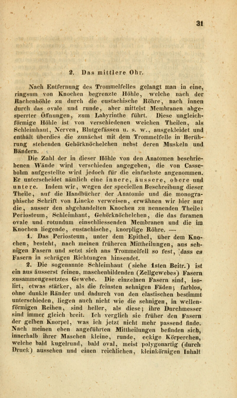 2. Das mittlere Ohr. Nach Entfernung des Trommelfelles gelangt man in eine, ringsum von Knochen begrenzte Höhle, welche nach der Rachenhöhle zu durch die eustachische Röhre, nach innen durcli das ovale und runde, aber mittelst Membranen abge- sperrter Öffnungen, zum Labyrinthe führt. Diese ungleich- förmige Höhle ist von verschiedenen weichen Theilen, als Schleimhaut, Nerven, Blutgefässen u. s. w., ausgekleidet und enthält überdies die zunächst mit dem Trommelfelle in Berüh- rung stehenden Gehörknöchelchen nebst deren Muskeln und Bändern. Die Zahl der in dieser Höhle von den Anatomen beschrie- benen Wände wird verschieden angegeben, die von Casse- bohm aufgestellte wird jedoch für die einfachste angenommen. Er unterscheidet nämlich eine innere, äussere, obere und untere. Indem wir, wegen der speciellen Beschreibung dieser Theile, auf die Handbücher der Anatomie und die monogra- phische Schrift von Lincke verweisen, erwähnen wir hier nur die, ausser den abgehandelten Knochen zu nennenden Theile: Periosteum, Schleimhaut, Gehörknöchelchen, die das foramen ovale und rotundum einschliessenden Membranen und die im Knochen liegende, eustachische, knorplige Röhre. — 1. Das Periosteum, unter dem Epithel, über dem Kno- chen, besteht, nach meinen früheren Mittheilungen, aus seh- nigen Fasern und setzt sich ans Trommelfell so fest, idass es Fasern in schrägen Richtungen hinsendet. 2. Die sogenannte Schleimhaut (siehe lsten Beitr.) ist ein aus äusserst feinen, maschenbildenden (Zellgewebes) Fasern zusammengesetztes Gewebe. Die einzelnen Fasern sind, iso- lirt, etwas stärker, als die feinsten sehnigen Fäden; farblos, ohne dunkle Ränder und dadurch von den elastischen bestimmt unterschieden, liegen auch nicht wie die sehnigen, in wellen- förmigen Reihen, sind heller, als diese; ihre Durchmesser sind immer gleich breit. Ich verglich sie früher den Fasern der gelben Knorpel, was ich jetzt nicht mehr passend finde. Nach meinen eben angeführten Mittheilungen befinden sich, innerhalb ihrer Maschen kleine, runde, eckige Körperchen, welche bald kugelrund, bald oval, meist polygonartig (durch Druck) aussehen und einen reichlichen, kleinkörnigen Inhalt