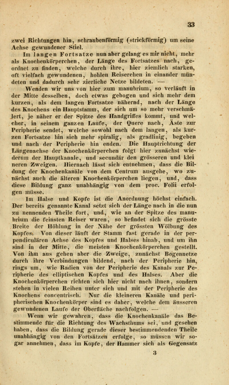 zwei Richtungen hin, schraubenförmig (strickförmig) um seine Achse gewundener Stiel. Im langen Fortsatze nun aber gelang es mir nicht, mehr als Knochenkörperchen, der Länge des Fortsatzes nach, ge- ordnet zu finden, welche durch ihre, hier ziemlich starken, oft vielfach gewundenen, hohlen Reiserchen in einander mün- deten und dadurch sehr zierliche Netze bildeten. — Wenden wir uns von hier zum manubrium, so verläuft in der Mitte desselben, doch etwas gebogen und sich mehr dem kurzen, als dem langen Fortsatze nähernd, nach der Länge des Knochens ein Hauptstamm, der sich um so mehr verschmä- lert, je näher er der Spitze des Handgriffes kommt, und wel- cher, in seinem ganzen Laufe, der Quere nach, Äste zur Peripherie sendet, welche sowohl nach dem langen, als kur- zen Fortsatze hin sich mehr spiralig, als gradlinig, begeben und nach der Peripherie hin enden. Die Hauptrichtung der Längenachse der Knochenkörperchen folgt hier zunächst wie- derum der Hauptkanale, und secundär den grösseren und klei neren Zweigen. Hiernach lässt sich entnehmen, dass die Bil- dung der Knochenkanäle von dem Centrum ausgehe, wo zu- nächst auch die älteren Knochenkörperchen liegen, und, dass diese Bildung ganz unabhängig von dem proc. Folii erfol- gen müsse. Im Halse und Kopfe ist die Anordnung höchst einfach. Der bereits genannte Kanal setzt sich der Länge nach in die nun zu nennenden Theile fort, und, wie an der Spitze des manu- brium die feinsten Reiser waren, so befindet sich die grösste Breite der Höhlung in der Nähe der grössten Wölbung des Kopfes. Von dieser läuft der Stamm fast gerade in der per- pendiculären Achse des Kopfes und Halses hinab, und um ihn sind in der Mitte, die meisten Knochenkörperchen gestellt. Von ihm aus gehen aber die Zweige, zunächst Bogennetze durch ihre Verbindungen bildend, nach der Peripherie hin, rings um, wie Radien von der Peripherie des Kanals zur Pe- ripherie des elliptischen Kopfes und des Halses. Aber die Knochenkörperchen richten sich hier nicht nach ihnen, sondern stehen in vielen Reihen unter sich und mit der Peripherie des Knochens concentrisch. Nur die kleineren Kanäle und peri- pherischen Knochenkörper sind es daher, welche dem äusseren gewundenen Laufe der Oberfläche nachfolgen. — Wenn wir gewahren, dass die Knochenkanäle das Be- stimmende für die Richtung des Wachsthums sei, und gesehen haben, dass die Bildung gerade dieser bestimmendenden Theile unabhängig von den Fortsätzen erfolge, so müssen wir so- gar annehmen, dass im Kopfe, der Hammer sich als Gegensatz