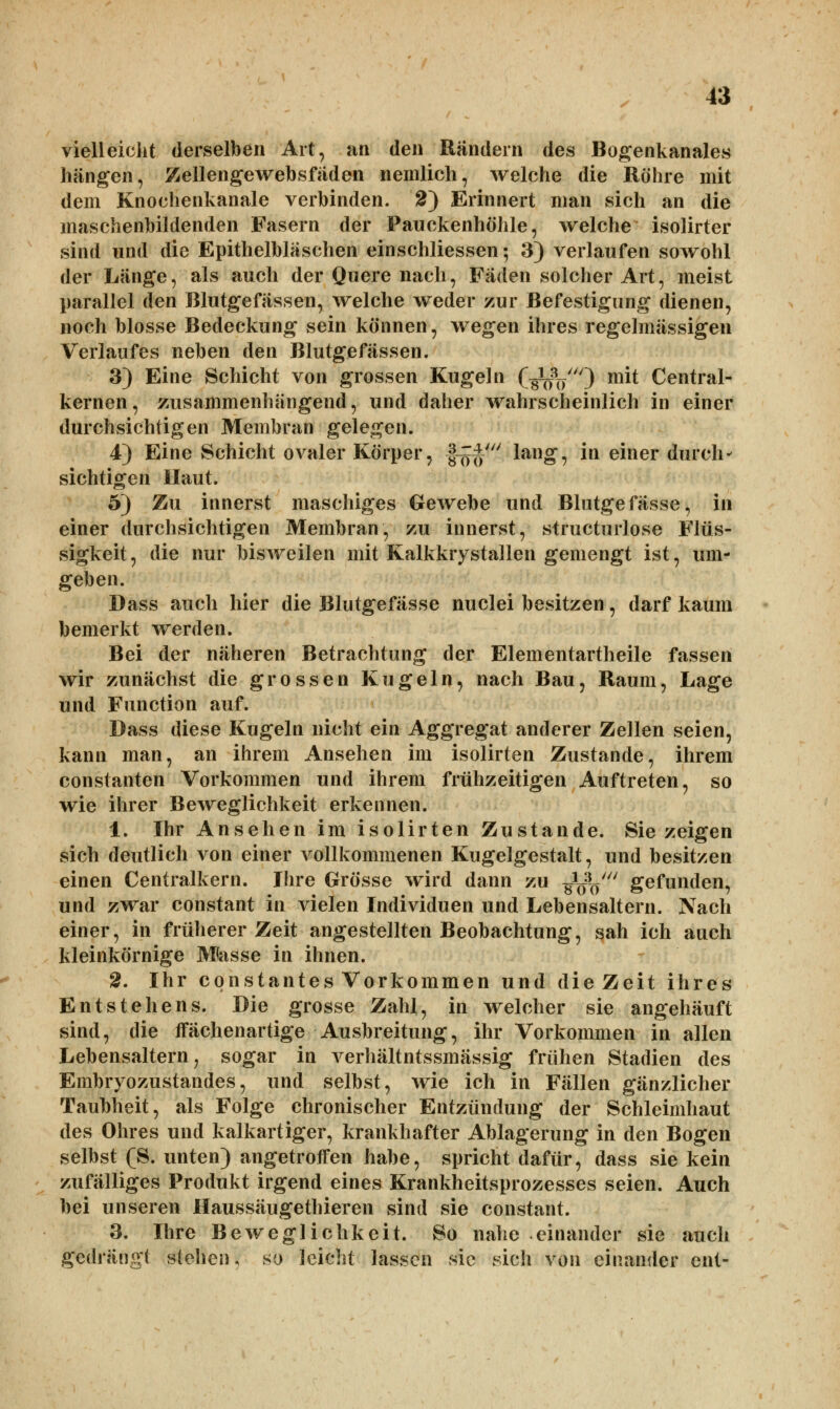 vielleicht derselben Art, an den Rändern des Bogenkanales hangen, Zellengewebsfäden nemlich, welche die Röhre mit dem Knochenkanale verbinden. 2~) Erinnert man sich an die maschenbildenden Fasern der Pauckenhöhle, welche isolirter sind und die Epithelbläschen einschliessen •, 3) verlaufen sowohl der Länge, als auch der Quere nach, Fäden solcher Art, meist parallel den Blutgefässen, welche weder zur Befestigung dienen, noch blosse Bedeckung sein können, wegen ihres regelmässigen Verlaufes neben den Blutgefässen. 3) Eine Schicht von grossen Kugeln O^VO mit Central- kernen, zusammenhängend, und daher wahrscheinlich in einer durchsichtigen Membran gelegen. 4) Eine Schicht ovaler Körper, f%$'i lang, in einer durch- sichtigen Haut. 5) Zu innerst maschiges Gewebe und Blutgefässe, in einer durchsichtigen Membran, zu innerst, structurlose Flüs- sigkeit, die nur bisweilen mit Kalkkrystallen gemengt ist, um- geben. Dass auch hier die Blutgefässe nuclei besitzen, darf kaum bemerkt werden. Bei der näheren Betrachtung der Elementartheile fassen wir zunächst die grossen Kugeln, nach Bau, Raum, Lage und Function auf. Dass diese Kugeln nicht ein Aggregat anderer Zellen seien, kann man, an ihrem Ansehen im isolirten Zustande, ihrem constanten Vorkommen und ihrem frühzeitigen Auftreten, so wie ihrer Beweglichkeit erkennen. 1. Ihr Ansehen im isolirten Zustande. Sie zeigen sich deutlich von einer vollkommenen Kugelgestalt, und besitzen einen Centralkern. Ihre Grösse wird dann zu ^y gefunden, und zwar constant in vielen Individuen und Lebensaltern. Nach einer, in früherer Zeit angestellten Beobachtung, sah ich auch kleinkörnige Masse in ihnen. 2. Ihr cpnstantes Vorkommen und dieZeit ihres Entstehens. Die grosse Zahl, in welcher sie angehäuft sind, die ffächenartige Ausbreitung, ihr Vorkommen in allen Lebensaltern 7 sogar in verhältntssmässig frühen Stadien des Embryozustandes, und selbst, wie ich in Fällen gänzlicher Taubheit, als Folge chronischer Entzündung der Schleimhaut des Ohres und kalkartiger, krankhafter Ablagerung in den Bogen selbst (S. unten) angetroffen habe, spricht dafür, dass sie kein zufälliges Produkt irgend eines Krankheitsprozesses seien. Auch bei unseren Haussäugethieren sind sie constant. 3. Ihre Beweglichkeit. So nahe einander sie auch gedrängt stellen, so leicht lassen sie sich von einander ent-