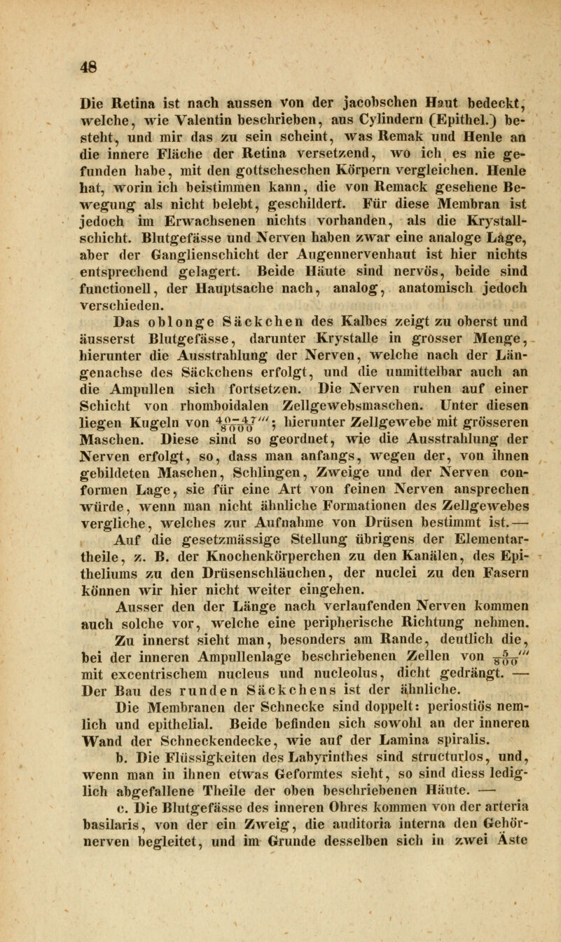 Die Retina ist nach aussen von der jacobschen Haut bedeckt, welche, wie Valentin beschrieben, aus Cylindern (Epithel.) be- steht, und mir das zu sein scheint, was Remak und Henle an die innere Fläche der Retina versetzend, wo ich es nie ge- funden habe, mit den gottscheschen Körpern vergleichen. Henle hat, worin ich beistimmen kann, die von Remack gesehene Be- wegung als nicht belebt, geschildert. Für diese Membran ist jedoch im Erwachsenen nichts vorhanden, als die Krystall- schicht. Blutgefässe und Nerven haben zwar eine analoge Lage, aber der Ganglienschicht der Augennervenhaut ist hier nichts entsprechend gelagert. Beide Häute sind nervös, beide sind functionell, der Hauptsache nach, analog, anatomisch jedoch verschieden. Das oblonge Säckchen des Kalbes zeigt zu oberst und äusserst Blutgefässe, darunter Krystalle in grosser Menge, hierunter die Ausstrahlung der Nerven, welche nach der Län- genachse des Säckchens erfolgt, und die unmittelbar auch an die Ampullen sich fortsetzen. Die Nerven ruhen auf einer Schicht von rhomboidalen Zellgewebsmaschen. Unter diesen liegen Kugeln von 4^47' • hierunter Zellgewebe mit grösseren Maschen. Diese sind so geordnet, wie die Ausstrahlung der Nerven erfolgt, so, dass man anfangs, wegen der, von ihnen gebildeten Maschen, Schlingen, Zweige und der Nerven con- formen Lage, sie für eine Art von feinen Nerven ansprechen würde, wenn man nicht ähnliche Formationen des Zellgewebes vergliche, welches zur Aufnahme von Drüsen bestimmt ist.— Auf die gesetzmässige Stellung übrigens der Elementar- theile, z. B. der Knochenkörperchen zu den Kanälen, des Epi- theliums zu den Drüsenschläuchen, der nuclei zu den Fasern können wir hier nicht weiter eingehen. Ausser den der Länge nach verlaufenden Nerven kommen auch solche vor, welche eine peripherische Richtung nehmen. Zu innerst sieht man, besonders am Rande, deutlich die, bei der inneren Ampullenlage beschriebenen Zellen von ■$$$ mit excentrischem nucleus und nucleolus, dicht gedrängt. — Der Bau des runden Säckchens ist der ähnliche. Die Membranen der Schnecke sind doppelt: periostiös nem- lich und epithelial. Beide befinden sich sowohl an der inneren Wand der Schneckendecke, wie auf der Lamina spiralis. b. Die Flüssigkeiten des Labyrinthes sind structurlos, und, wenn man in ihnen etwas Geformtes sieht, so sind diess ledig- lich abgefallene Theile der oben beschriebenen Häute. — c. Die Blutgefässe des inneren Ohres kommen von der arteria basilaris, von der ein Zweig, die auditoria interna den Gehör- nerven begleitet, und im Grunde desselben sich in zwei Äste