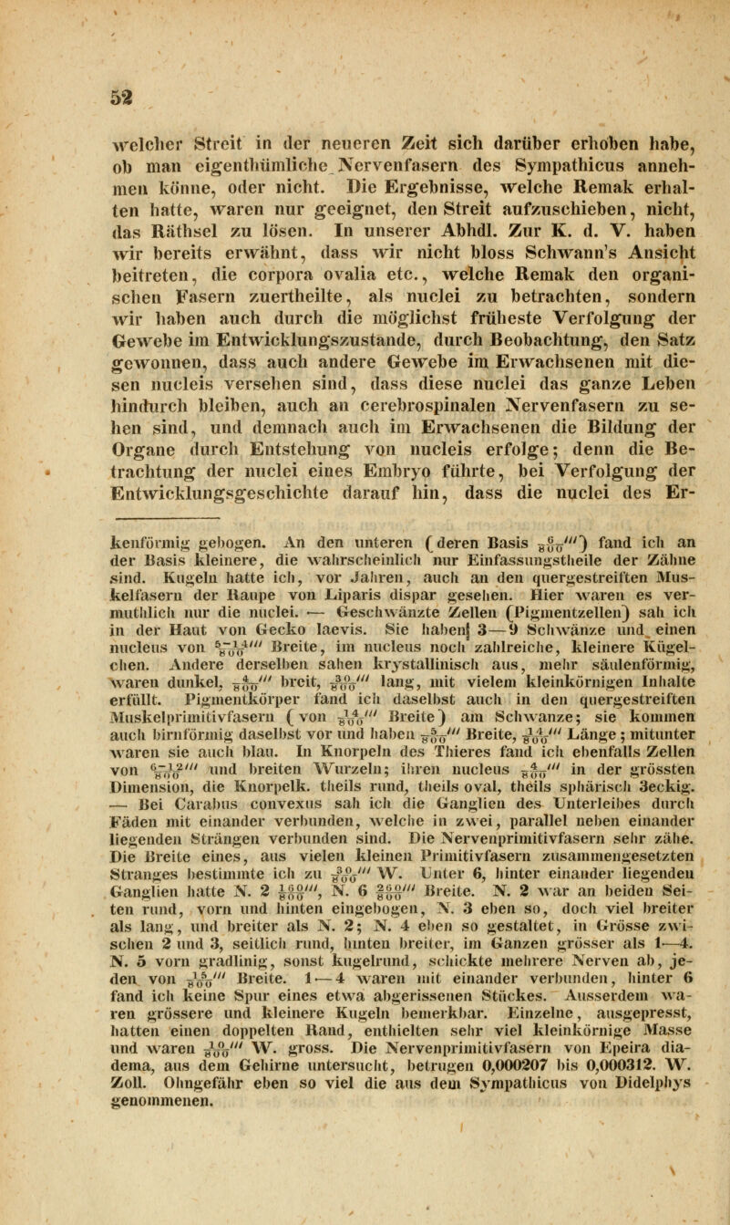 welcher Streit in der neueren Zeit sich darüber erhöben habe, ob man eigenthümliche Nervenfasern des Sympathicus anneh- men könne, oder nicht. Die Ergebnisse, welche Remak erhal- ten hatte, waren nur geeignet, den Streit aufzuschieben, nicht, das Räthsel zu lösen. In unserer Abhdl. Zur K. d. V. haben wir bereits erwähnt, dass wir nicht bloss Schwann's Ansicht beitreten, die corpora ovalia etc., welche Remak den organi- schen Fasern zuertheilte, als nuclei zu betrachten, sondern wir haben auch durch die möglichst früheste Verfolgung der Gewebe im Entwicklungszustande, durch Beobachtung, den Satz gewonnen, dass auch andere Gewebe im Erwachsenen mit die- sen nucleis versehen sind, dass diese nuclei das ganze Leben hindurch bleiben, auch an cerebrospinalen Nervenfasern zu se- hen sind, und demnach auch im Erwachsenen die Bildung der Organe durch Entstehung von nucleis erfolge; denn die Be- trachtung der nuclei eines Embryo führte, bei Verfolgung der Entwicklungsgeschichte darauf hin, dass die nuclei des Er- kenförmig gebogen. An den unteren (deren Basis hoVO ^an(* lc^1 an der Basis kleinere, die wahrscheinlich, nur Einfassungstheile der Zähne sind. Kugeln hatte ich, vor Jahren, auch an den quergestreiften Mus- kelfasern der Raupe von Eiparis dispar gesehen. Hier waren es ver- muthlich nur die nuclei. «— Geschwänzte Zellen (Pigmentzellen) sah ich in der Haut von Gecko laevis. Sie haben] 3—9 Schwänze und einen nucleus von V<n>4/ Breite, im nucleus noch zahlreiche, kleinere Kügel- chen. Andere derselben sahen kristallinisch aus, mehr säulenförmig, waren dunkel, y*V breit, ^f^' 'ang? mit vielem kleinkörnigen Inhalte erfüllt. Pigmentkörper fand ich daselbst auch in den quergestreiften Muskel primitivfasern (von ^V Breite) am Schwänze; sie kommen auch birnförmig daselbst vor und haben ^uV Breite, öVV Länge ; mitunter waren sie auch blau. In Knorpeln des Thieres fand ich ebenfalls Zellen von %**' und breiten Wurzeln; ihren nucleus ^ätr'' m der grössten Dimension, die Knorpelk. theils rund, theils oval, theils sphärisch 3eckig. — Bei Carabus convexus sah ich die Ganglien des Unterleibes durch Fäden mit einander verbunden, welche in zwei, parallel neben einander liegenden Strängen verbunden sind. Die Nervenprimitivfasern sehr zähe. Die Breite eines, aus vielen kleinen Primitivfasern zusammengesetzten Stranges bestimmte ich zu ^oV W. Unter 6, hinter einander liegenden Ganglien hatte SR. 2 £{$', N. 6 §§§' Breite. N. 2 war an beiden Sei- ten rund, vorn und hinten eingebogen, N. 3 eben so, doch viel breiter als lang, und breiter als N. 2; N. 4 eben so gestaltet, in Grösse zwi- schen 2 und 3, seitlich rund, hinten breiter, im Ganzen grösser als 1-—4. N. 5 vorn gradlinig, sonst kugelrund, schickte mehrere Nerven ab, je- den von äW Breite. 1 — 4 waren mit einander verbunden, hinter 6 fand ich keine Spur eines etwa abgerissenen Stückes. Ausserdem wa- ren grössere und kleinere Kugeln bemerkbar. Einzelne, ausgepresst, hatten einen doppelten Rand, enthielten sehr viel kleinkörnige Masse und waren „W W. gross. Die Nervenprimitivfasern von Epeira dia- dema, aus dem Gehirne untersucht, betrugen 0,000207 bis 0,000312. W. Zoll. Ohngefähr eben so viel die aus dem Sympathicus von Didelphys genommenen.