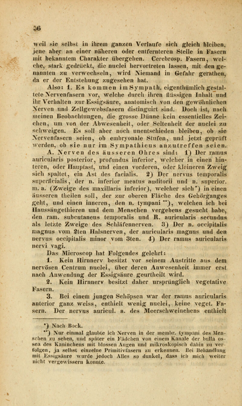 weil sie selbst in ihrem ganzen Verlaufe sich gleich bleiben, jene aber an einer näheren oder entfernteren Stelle in Fasern mit bekanntem Charakter übergehen. Cerebrosp. Fasern, wel- che, stark gedrückt, die nuclei hervortreten lassen, mit den ge- nannten zu verwechseln, wird Niemand in Gefahr gerathen, da er der Entstehung zugesehen hat. Also: 1. Es kommen i m S y m p a t h. eigentümlich gestal- tete Nervenfasern vor, welche durch ihren flüssigen Inhalt und ihr Verhalten zur Essigsäure, anatomisch von den gewöhnlichen Nerven und Zellgewebsfasern distinguirt sind. Doch ist, nach meinen Beobachtungen, die grosse Dünne kein essentielles Zei- chen, um von der Abwesenheit, oder Seltenheit der nuclei zu schweigen. Es soll aber noch unentschieden bleiben, ob sie Nervenfasern seien, ob embryonale Stufen, und jetzt geprüft werden, ob sie nur im Sympathicus anzutreffen seien. A. Nerven des äusseren Ohres sind: 1) Der ramus auricularis posterior, profundus inferior, welcher in einen hin- teren, oder Hauptast, und einen vorderen, oder kleineren Zweig sich spaltet, ein Ast des facialis. 2) Der nervus temporalis superficialis, der n. inferior meatus auditorii und n. superior. m. a. (Zweige des maxillaris inferior), welcher sich*) in einen äusseren theilen soll, der zur oberen Fläche des Gehörganges geht, und einen inneren, den n. tympani**), welchen ich bei Haussäugethieren und dem Menschen vergebens gesucht habe, den ram. subcutaneus temporalis und R. auricularis secundus als letzte Zweige des Schläfennerven. 3) Der n. occipitalis magnus vom 2ten Halsnerven, der auricularis magnus und den nervus occipitalis minor vom 3ten. 4) Der ramus auricularis nervi vagi. Das Microscop hat Folgendes gelehrt: 1. Kein Hirnnerv besitzt vor seinem Austritte aus dem nervösen Centrum nuclei, über deren Anwesenheit immer erst nach Anwendung der Essigsäure geurtheilt wird. 2. Kein Hirnnerv besitzt daher ursprünglich vegetative Fasern. 3. Bei einem jungen Schöpsen war der ramus auricularis anterior ganz weiss, enthielt wenig nuclei, keine veget. Fa- sern. Der nervus auricul. a. des Meerschweinchens enthielt *) Naclt Bock. **) Nur einmal glaubte icli Nerven in der membr. tympani des Men- schen zu sehen, und später ein Fädchen von einem Kanäle der bulla os- sea des Kaninchens mit blossen Augen und mikroskopisch dahin zu ver- folgen, ja selbst einzelne Primitiv tasern zu erkennen. Bei Behandlung mit Essigsäure wurde jedoch Alles so dunkel, dass ich mich weiter nicht vergewissern konnte.