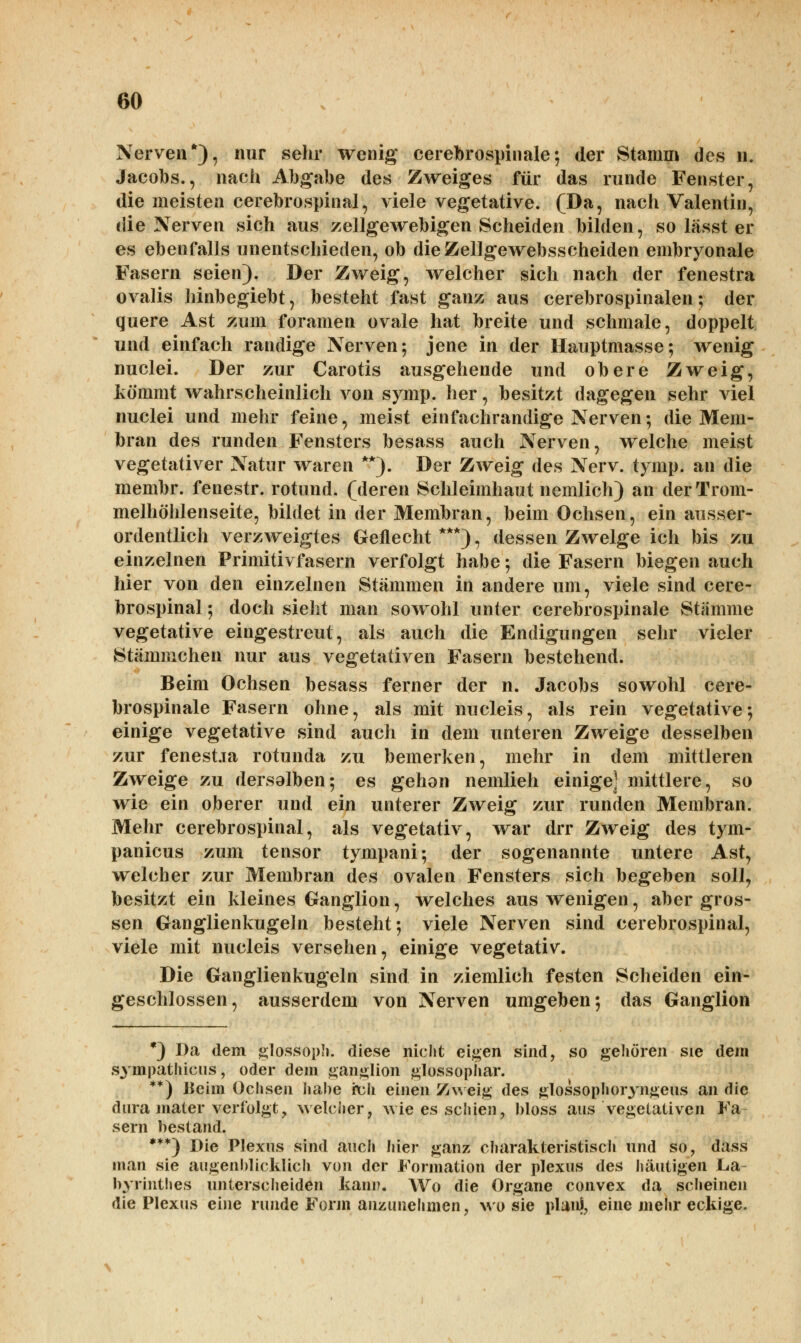 Nerven*), nur sehr wenig cerebrospinale-, der Stamm des n. Jacobs., nach Abgabe des Zweiges für das runde Fenster, die meisten cerebrospinal, viele vegetative. (Da, nach Valentin, die Nerven sich aus zellgewebigen Scheiden bilden, so lässt er es ebenfalls unentschieden, ob dieZellgewebsscheiden embryonale Fasern seien). Der Zweig, welcher sich nach der fenestra ovalis hinbegiebt, besteht fast ganz aus cerebrospinalen; der quere Ast zum foramen ovale hat breite und schmale, doppelt und einfach randige Nerven; jene in der Hauptmasse; wenig nuclei. Der zur Carotis ausgehende und obere Zweig, kömmt wahrscheinlich von symp. her, besitzt dagegen sehr viel nuclei und mehr feine, meist einfachrandige Nerven; die Mem- bran des runden Fensters besass auch Nerven, welche meist vegetativer Natur waren **). Der Zweig des Nerv. tymp. an die membr. fenestr. rotund. (deren Schleimhaut nemlich) an der Trom- melhöhlenseite, bildet in der Membran, beim Ochsen, ein ausser- ordentlich verzweigtes Geilecht***), dessen Zweige ich bis zu einzelnen Primitivfasern verfolgt habe; die Fasern biegen auch hier von den einzelnen Stämmen in andere um, viele sind cere- brospinal ; doch sieht man sowohl unter cerebrospinale Stämme vegetative eingestreut, als auch die Endigungen sehr vieler Stämmchen nur aus vegetativen Fasern bestehend. Beim Ochsen besass ferner der n. Jacobs sowohl cere- brospinale Fasern ohne, als mit nucleis, als rein vegetative; einige vegetative sind auch in dem unteren Zweige desselben zur fenesüa rotunda zu bemerken, mehr in dem mittleren Zweige zu dersalben; es gehon nemlieh einige] mittlere, so wie ein oberer und ein unterer Zweig zur runden Membran. Mehr cerebrospinal, als vegetativ, war drr Zweig des tym- panicus zum tensor tympani; der sogenannte untere Ast, welcher zur Membran des ovalen Fensters sich begeben soll, besitzt ein kleines Ganglion, welches aus wenigen, aber gros- sen Ganglienkugeln besteht; viele Nerven sind cerebrospinal, viele mit nucleis versehen, einige vegetativ. Die Ganglienkugeln sind in ziemlich festen Scheiden ein- geschlossen, ausserdem von Nerven umgeben; das Ganglion *) Da dem glossoph. diese nicht eigen sind, so gehören sie dem sympathicus, oder dem ganglion glossophar. **) Beim Ochsen habe ich einen Zweig des glossoph oryngeus an die dura mater verfolgt, welcher, wie es schien, bloss aus vegetativen Fa- sern bestand. ***) Die Plexus sind auch hier ganz charakteristisch und so, dass man sie augenblicklich von der Formation der plexus des häutigen La- byrinthes unterscheiden kann. Wo die Organe convex da scheinen die Plexus eine runde Form anzunehmen, wo sie planl, eine mehr eckige.