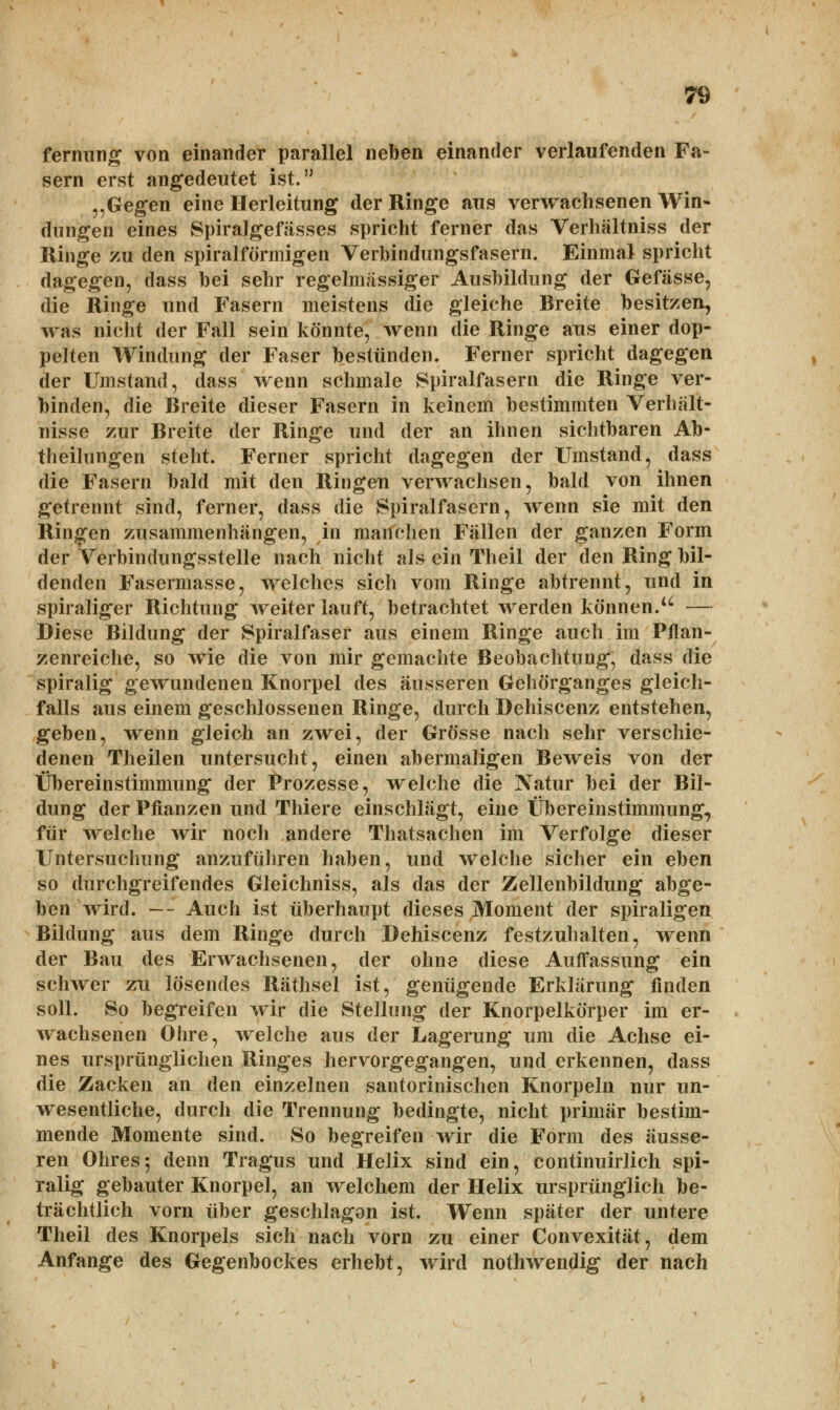 fernung von einander parallel neben einander verlaufenden Fa- sern erst angedeutet ist. „Gegen eine Herleitung der Ringe aus verwachsenen Win- dungen eines Spiralgefässes spricht ferner das Verhältniss der Ringe zu den spiralförmigen Verbindungsfasern. Einmal spricht dagegen, dass bei sehr regelmassiger Ausbildung der Gefässe, die Ringe und Fasern meistens die gleiche Breite besitzen, was nicht der Fall sein könnte, wenn die Ringe aus einer dop- pelten Windung der Faser bestünden. Ferner spricht dagegen der Umstand, dass wenn schmale Spiralfasern die Ringe ver- binden, die Breite dieser Fasern in keinem bestimmten Verhält- nisse zur Breite der Ringe und der an ihnen sichtbaren Ab- theilungen steht. Ferner spricht dagegen der Umstand, dass die Fasern bald mit den Ringen verwachsen, bald von ihnen getrennt sind, ferner, dass die Spiralfasern, wenn sie mit den Ringen zusammenhängen, in manchen Fällen der ganzen Form der Verbindungsstelle nach nicht als ein Theil der den Ring bil- denden Fasermasse, welches sich vom Ringe abtrennt, und in spiraliger Richtung weiter lauft, betrachtet werden können.u — Diese Bildung der Spiralfaser aus einem Ringe auch im Pflan- zenreiche, so wie die von mir gemachte Beobachtung, dass die spiralig gewundenen Knorpel des äusseren Gehörganges gleich- falls aus einem geschlossenen Ringe, durch Dehiscenz entstehen, geben, wenn gleich an zwei, der Grösse nach sehr verschie- denen Theilen untersucht, einen abermaligen Beweis von der Übereinstimmung der Prozesse, welche die Natur bei der Bil- dung der Pflanzen und Thiere einschlägt, eine Übereinstimmung, für welche wir noch andere Thatsachen im Verfolge dieser Untersuchung anzuführen haben, und welche sicher ein eben so durchgreifendes Gleichniss, als das der Zellenbildung abge- ben wird. — Auch ist überhaupt dieses Moment der spiraligen Bildung aus dem Ringe durch Dehiscenz festzuhalten, wenn der Bau des Erwachsenen, der ohne diese Auffassung ein schwer zxi lösendes Räthsel ist, genügende Erklärung finden soll. So begreifen wir die Stellung der Knorpelkörper im er- wachsenen Ohre, welche aus der Lagerung um die Achse ei- nes ursprünglichen Ringes hervorgegangen, und erkennen, dass die Zacken an den einzelnen santorinischen Knorpeln nur un- wesentliche, durch die Trennung bedingte, nicht primär bestim- mende Momente sind. So begreifen wir die Form des äusse- ren Ohres-, denn Tragus und Helix sind ein, continuirlich spi- ralig gebauter Knorpel, an welchem der Helix ursprünglich be- trächtlich vorn über geschlagon ist. Wenn später der untere Theil des Knorpels sich nach vorn zu einer Convexität, dem Anfange des Gegenbockes erhebt, wird nothwendig der nach y