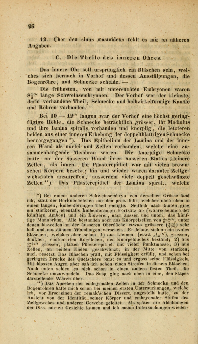 12. Über den sinus jnastoideus fehlt es mir an näheren Angaben. *©' C. Die Theile des inneren Ohres. Das innere Ohr soll ursprünglich ein Bläsehen sein, wel- ches sich hernach in Vorhof und dessen Ausstülpungen, die Bogenröhre, und Schnecke scheide.— Die frühesten, von mir untersuchten Embryonen waren 8|' lange Schweinsembryonen. Der Vorhof war der kleinste, darin vorhandene Theil, Schnecke und halbzirkeiförmige Kanäle und Röhren vorhanden. Bei 10 — 12' langen war der Vorhof eine höchst gering- fügige Höhle, die Schnecke beträchtlich grösser, ihr Modiolus und ihre lamina spiralis vorhanden und knorplig, die letzteren beiden aus einer inneren Erhebung der doppeltblättrigen Schnecke hervorgegangen *). Das Epithelium der Lamina und der inne- ren Wand als nuclei und Zellen vorhanden, welche eine zu- sammenhängende Membran waren. Die knorplige Schnecke hatte an der äusseren Wand ihres äusseren Blattes kleinere Zellen, als innen. Ihr Pflasterepithel war mit vielen brown- schen Körpern besetzt; hin und wieder waren darunter Zellge- websfäden anzutreffen, ausserdem viele doppelt geschwänzte Zellen **). Das Pflasterepithel der Lamina spiral., welche *) Bei einem anderen Schweinsembryo von derselben Grösse fand ich, statt der Hörknöchelchen nur den proc. folii, welcher nach oben m einen langen, kolbenförmigen Theil endigte. Seitlich nacli hinten ging ein stärkerer, ebenfalls kolbenförmiger Fortsatz ab (wahrscheinlich der künftige Ambos) und ein kürzerer, nach aussen und unten, das künf- tige Manubrium. Alle bestanden noch aus Knorpelzellen von ££*;', unter denen bisweilen an der äusseren Oberfläche etwas grössere (f£tj sehr hell und mit dünnen Wandungen versehen. Er lehnte sich an ein ovales Bläschen, welches aber schon 1) aus kleinen (etwa g-JV'O? grossen, dunklen, contourirten Kügelchen, den Knorpelnucleis bestand; 2) aus ««ro' grossen, platten Pflasterepithel. mit vieler Punktmasse; 3) aus Zellen, an beiden Enden geschwänzt, in der Mitte von starken, nucl. besetzt. Das Bläschen prall, mit Flüssigkeit erfüllt, und schon bei geringem Drucke des Ouetschers barst es und ergoss seine Flüssigkeit. Mit blossen Augen aber sah ich schon einen Streifen in diesem Bläschen. Nach unten schien es sich schon in einen andern festen Theil, die Schnecke umzuwandeln. Das Susp, ging nach oben in eine, den Stapes darstellende Warze über. **) Das Ansehen der embryonalen Zellen in der Schnecke und den Bogenröhren hatte mich schon bei meinen ersten Untersuchnngen, welche ich, vor Erscheinen der remak'schen Dissert. angestellt hatte, zu der Ansicht von der Identität seiner Körper und embryonaler Stufen des Zellgewebes und anderer Gewebe geleitet. Als später die Abbildungen der Diss. mir zu Gesichte kamen und ich meine Untersuchungen wieder-