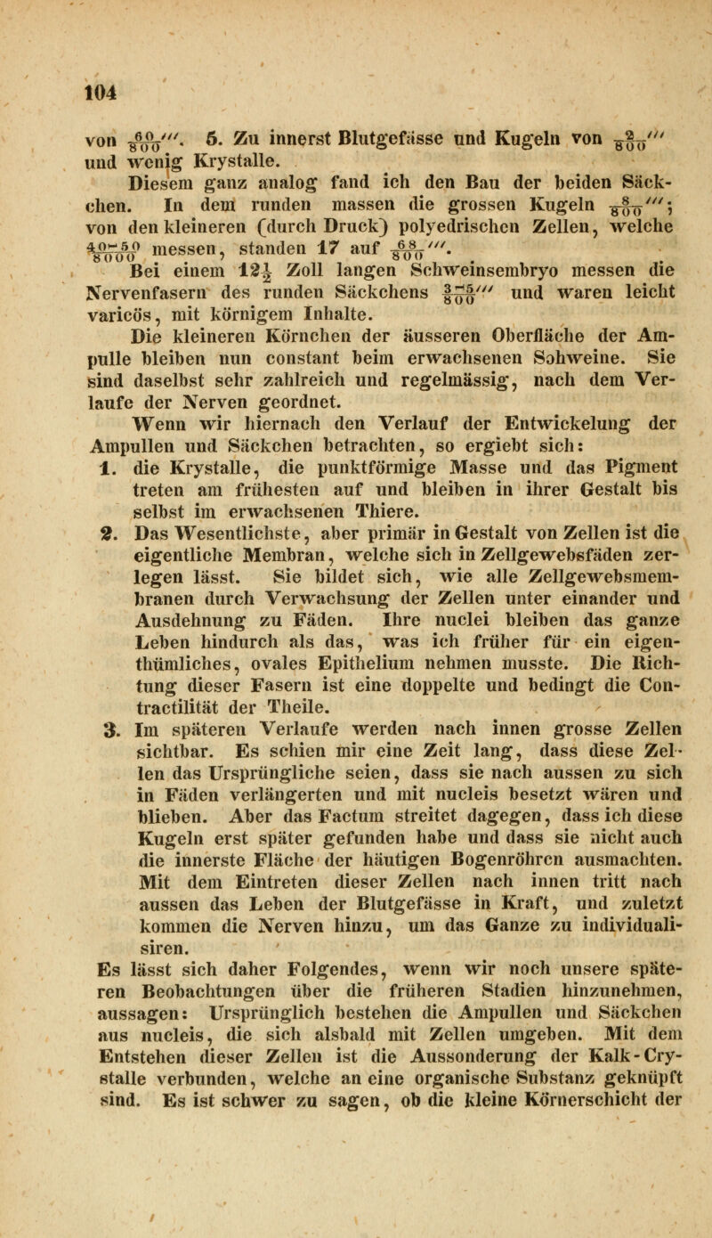 von $$/. 5. Zu innerst Blutgefässe und Kugeln von -g^/ und wenig Krystalle. Diesem ganz analog fand ich den Bau der beiden Säck- chen. In dem runden massen die grossen Kugeln -g^'; von den kleineren (durch Druck) polyedrischcn Zellen, welche *$fg$ messen, standen 17 auf -^V- Bei einem 12^ Zoll langen Schweinsembryo messen die Nervenfasern des runden Säckchens f^f' und waren leicht varicös, mit körnigem Inhalte. Die kleineren Körnchen der äusseren Oberfläche der Am- pulle bleiben nun constant beim erwachsenen Sohweine. Sie sind daselbst sehr zahlreich und regelmässig, nach dem Ver- laufe der Nerven geordnet. Wenn wir hiernach den Verlauf der Entwicklung der Ampullen und Säckchen betrachten, so ergiebt sich: 1. die Krystalle, die punktförmige Masse und das Pigment treten am frühesten auf und bleiben in ihrer Gestalt bis selbst im erwachsenen Thiere. 2. Das Wesentlichste, aber primär in Gestalt von Zellen ist die eigentliche Membran, welche sich in Zellgewebsfäden zer- legen lässt. Sie bildet sich, wie alle Zellgewebsmem- branen durch Verwachsung der Zellen unter einander und Ausdehnung zu Fäden. Ihre nuclei bleiben das ganze Leben hindurch als das, was ich früher für ein eigen- thümliches, ovales Epithelium nehmen musste. Die Rich- tung dieser Fasern ist eine doppelte und bedingt die Con- tractilität der Theile. 3. Im späteren Verlaufe werden nach innen grosse Zellen sichtbar. Es schien mir eine Zeit lang, dass diese Zel- len das Ursprüngliche seien, dass sie nach aussen zu sich in Fäden verlängerten und mit nucleis besetzt wären und blieben. Aber das Factum streitet dagegen, dass ich diese Kugeln erst später gefunden habe und dass sie nicht auch die innerste Fläche der häutigen Bogenröhrcn ausmachten. Mit dem Eintreten dieser Zellen nach innen tritt nach aussen das Leben der Blutgefässe in Kraft, und zuletzt kommen die Nerven hinzu, um das Ganze zu individuali- siren. Es lässt sich daher Folgendes, wenn wir noch unsere späte- ren Beobachtungen über die früheren Stadien hinzunehmen, aussagen: Ursprünglich bestehen die Ampullen und Säckchen aus nucleis, die sich alsbald mit Zellen umgeben. Mit dem Entstehen dieser Zellen ist die Aussonderung der Kalk-Cry- stalle verbunden, welche an eine organische Substanz geknüpft sind. Es ist schwer zu sagen, ob die kleine Körnerschicht der