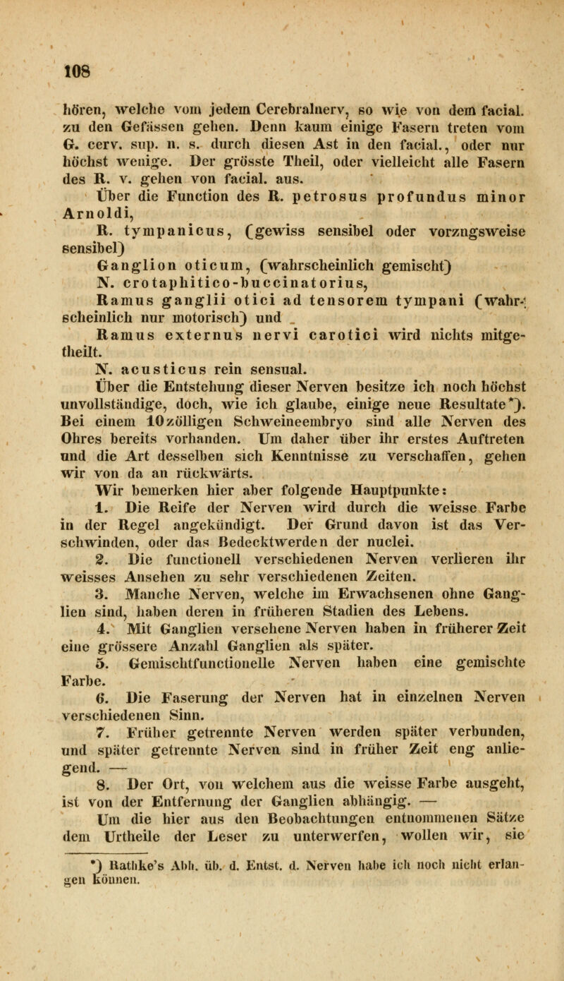 hören, welche vom jedem Cerebralnerv, so wie von dem facial. zu den Gewissen gehen. Denn kaum einige Fasern treten vom O. cerv. siip. n. s. durch diesen Ast in den facial., oder nur höchst wenige. Der grösste Theil, oder vielleicht alle Fasern des R. v. gehen von facial. aus. Über die Function des R. petrosus profundus minor Arnoldi, R. tympanicus, (gewiss sensibel oder vorzugsweise sensibel) Ganglion oticum, (wahrscheinlich gemischt) N. crotaphitico-buccinatorius, Ramus ganglii otici ad tensorem tympani (wahr-; scheinlich nur motorisch) und „ Ramus externus nervi carotici wird nichts mitge- teilt. N. acusticus rein sensual. Über die Entstehung dieser Nerven besitze ich noch höchst unvollständige, doch, wie ich glaube, einige neue Resultate*). Bei einem 10zölligen Schweineembryo sind alle Nerven des Ohres bereits vorhanden. Um daher über ihr erstes Auftreten und die Art desselben sich Kenntnisse zu verschaffen, gehen wir von da an rückwärts. Wir bemerken hier aber folgende Hauptpunkte: 1. Die Reife der Nerven wird durch die weisse Farbe in der Regel angekündigt. Der Grund davon ist das Ver- schwinden, oder das Bedecktwerden der nuclei. 2. Die functionell verschiedenen Nerven verlieren ihr weisses Ansehen zu sehr verschiedenen Zeiten. 3. Manche Nerven, welche im Erwachsenen ohne Gang- lien sind, haben deren in früheren Stadien des Lebens. 4. Mit Ganglien versehene Nerven haben in früherer Zeit eine grössere Anzahl Ganglien als später. 5. Gemischtfunctionelle Nerven haben eine gemischte Farbe. 6. Die Faserung der Nerven hat in einzelnen Nerven verschiedenen Sinn. 7. Früher getrennte Nerven werden später verbunden, und später getrennte Nerven sind in früher Zeit eng anlie- gend. — 8. Der Ort, von welchem aus die weisse Farbe ausgeht, ist von der Entfernung der Ganglien abhängig. — Um die hier aus den Beobachtungen entnommenen Sätze dem Urtheile der Leser zu unterwerfen, wollen wir, sie *) Hathke's Abh. üb. d. Entst. d. Nerven habe ich noch nicht erlan- gen können.