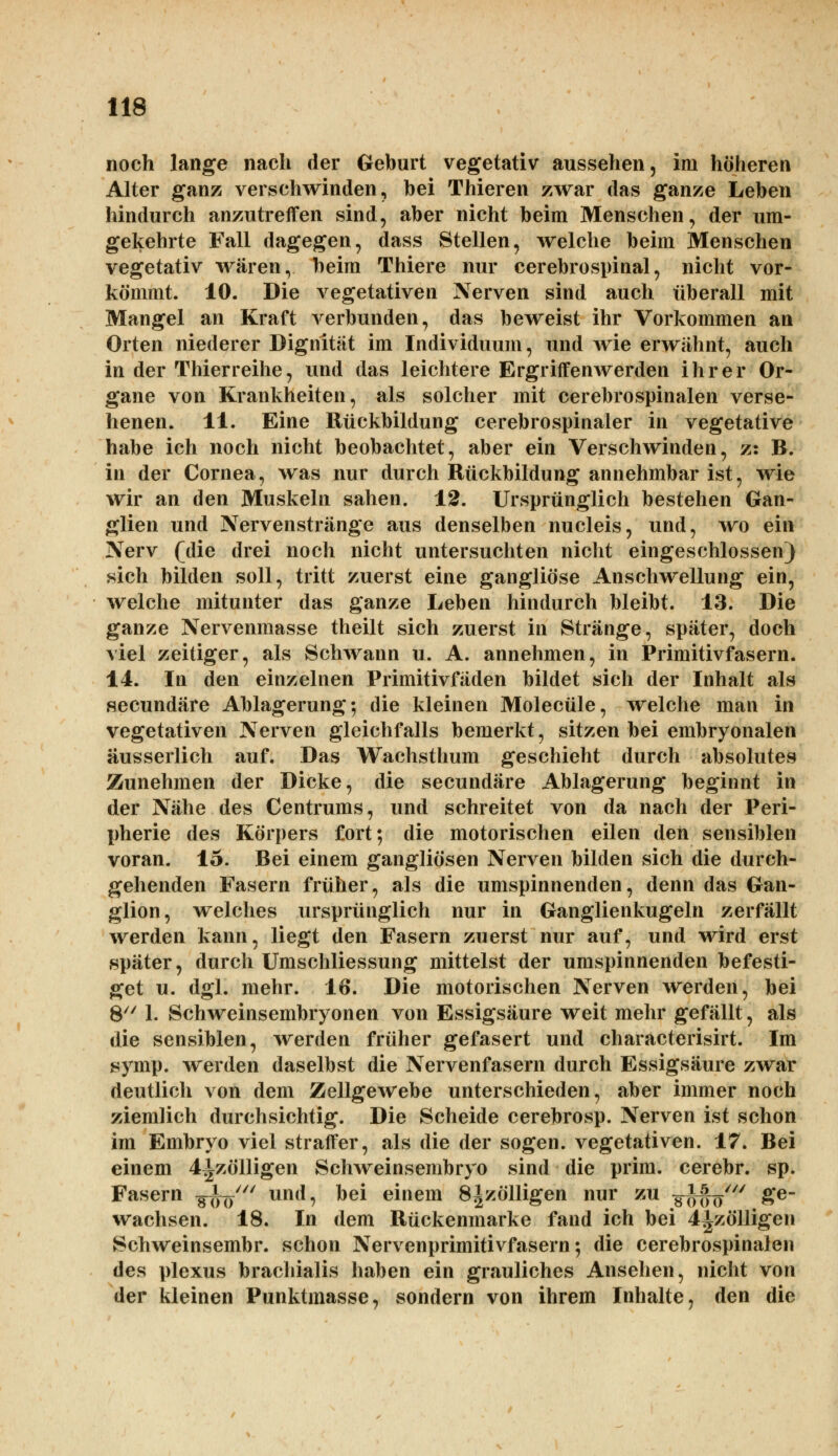 noch lange nach der Geburt vegetativ aussehen, im höheren Alter ganz verschwinden, bei Thieren zwar das ganze Leben hindurch anzutreffen sind, aber nicht beim Menschen, der um- gekehrte Fall dagegen, dass Stellen, welche beim Menschen vegetativ wären, beim Thiere nur cerebrospinal, nicht vor- kömmt. 10. Die vegetativen Nerven sind auch tiberall mit Mangel an Kraft verbunden, das beweist ihr Vorkommen an Orten niederer Digriität im Individuum, und wie erwähnt, auch in der Thierreihe, und das leichtere Ergriffenwerden ihrer Or- gane von Krankheiten, als solcher mit cerebrospinalen verse- henen. 11. Eine Rückbildung cerebrospinaler in vegetative habe ich noch nicht beobachtet, aber ein Verschwinden, z: B. in der Cornea, was nur durch Rückbildung annehmbar ist, wie wir an den Muskeln sahen. 12. Ursprünglich bestehen Gan- glien und Nervenstränge aus denselben nucleis, und, wo ein Nerv (die drei noch nicht untersuchten nicht eingeschlossen) sich bilden soll, tritt zuerst eine gangliöse Anschwellung ein, welche mitunter das ganze Leben hindurch bleibt. 13. Die ganze Nervenmasse theilt sich zuerst in Stränge, später, doch viel zeitiger, als Schwann u. A. annehmen, in Primitivfasern. 14. In den einzelnen Primitivfäden bildet sich der Inhalt als seeundäre Ablagerung; die kleinen Molecüle, welche man in vegetativen Nerven gleichfalls bemerkt, sitzen bei embryonalen äusserlich auf. Das Wachsthum geschieht durch absolutes Zunehmen der Dicke, die secundäre Ablagerung beginnt in der Nähe des Centrums, und schreitet von da nach der Peri- pherie des Körpers fort; die motorischen eilen den sensiblen voran. 15. Bei einem gangliösen Nerven bilden sich die durch- gehenden Fasern früher, als die umspinnenden, denn das Gan- glion, welches ursprünglich nur in Ganglienkugeln zerfällt werden kann, liegt den Fasern zuerst nur auf, und wird erst später, durch Umschliessung mittelst der umspinnenden befesti- get u. dgl. mehr. 16. Die motorischen Nerven werden, bei 8 1. Schweinsembryonen von Essigsäure weit mehr gefällt, als die sensiblen, werden früher gefasert und characterisirt. Im symp. werden daselbst die Nervenfasern durch Essigsäure zwar deutlich von dem Zellgewebe unterschieden, aber immer noch ziemlich durchsichtig. Die Scheide cerebrosp. Nerven ist schon im Embryo viel straffer, als die der sogen, vegetativen. 17. Bei einem 4|zölligen Schweinsembryo sind die prim. cerebr. sp. Fasern yfaftW und, bei einem 8|zölligen nur zu g|ffifty*/ ge- wachsen. 18. In dem Rückenmarke fand ich bei 4izölligen Schweinsembr. schon Nervenprimitivfasern; die cerebrospinalen des plexus brachialis haben ein grauliches Ansehen, nicht von der kleinen Punktmasse, sondern von ihrem Inhalte, den die