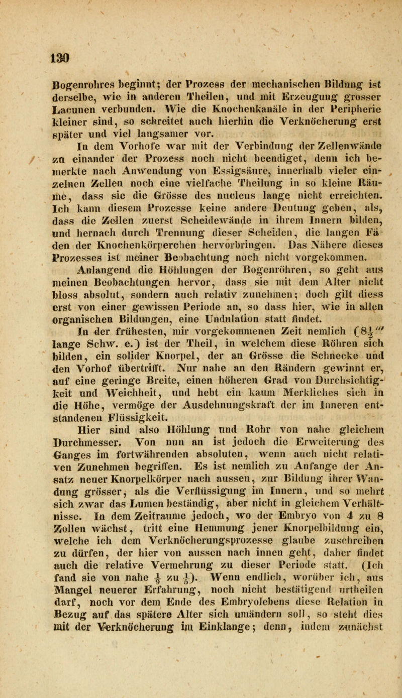 Bogenrohrcs beginnt; der Prozcss der mechanischen Bildung ist derselbe, wie in arideren Theilen, und mit Erzeugung grosser Lacunen verbunden. Wie die Knochenkanäle in der Peripherie kleiner sind, so schreitet auch hierhin die Verknöcherung erst später und viel langsamer vor. In dem Vorhole war mit der Verbindung der Zellenwände zn einander der Prozess noch nicht beendiget, denn ich be- merkte nach Anwendung von Essigsaure, innerhalb vieler ein- zelnen Zellen noch ein« vielfache Theilung in so kleine Räu- me, dass sie die Grösse des nucleus lange nicht erreichten. Ich kann diesem Prozesse keine andere Deutung geben, als, dass die Zellen zuerst Scheidewände in ihrem Innern bilden, und hernach durch Trennung dieser Scheiden, die langen Fä- den der Knochenkörperchen hervorbringen. Das Nähere dieses Prozesses ist meiner Beobachtung noch nicht vorgekommen. Anlangend die Höhlungen der Bogenröhren, so geht aus meinen Beobachtungen hervor, dass sie mit dem Alter nicht bloss absolut, sondern auch relativ zunehmen; doch gilt diess erst von einer gewissen Periode an, so dass hier, wie in allen organischen Bildungen, eine Undulation statt findet. In der frühesten, mir vorgekommenen Zeit nemlich (8^' lange Schw. e.) ist der Theil, in welchem diese Röhren sich bilden, ein solider Knorpel, der an Grösse die Schnecke und den Vorhof tibertrifft. Nur nahe an den Bändern gewinnt er, auf eine geringe Breite, einen höheren Grad von Durchsichtig- keit und Weichheit, und hebt ein kaum Merkliches sich in die Höhe, vermöge der Ausdehnungskraft der im Inneren ent- standenen Flüssigkeit. Hier sind also Höhlung und Rohr von nahe gleichem Durchmesser. Von nun an ist jedoch die Erweiterung des Ganges im fortwährenden absoluten, wenn auch nicht relati- ven Zunehmen begriffen. Es ist nemlich zu Anfange der An- satz neuer Knorpelkörper nach aussen, zur Bildung ihrer Wan- dung grösser, als die Verflüssigung im Innern, und so mehrt sich zwar das Lumen beständig, aber nicht in gleichem Verhält- nisse. In dem Zeiträume jedoch, wo der Embryo von 4 zu 8 Zollen wächst, tritt eine Hemmung jener Knorpelbildung ein, welche ich dem Verknöcherungsprozesse glaube zuschreiben zu dürfen, der hier von aussen nach innen geht, daher findet auch die relative Vermehrung zu dieser Periode statt. (Ich fand sie von nahe ^ zu |). Wenn endlich, worüber ich, aus Mangel neuerer Erfahrung, noch nicht bestätigend urtheilen darf, noch vor dem Ende des Embryolebens diese Relation in Bezug auf das spätere Alter sich umändern soll, so steht dies mit der Verknöcherung im Einklänge; denn? indem zunächst