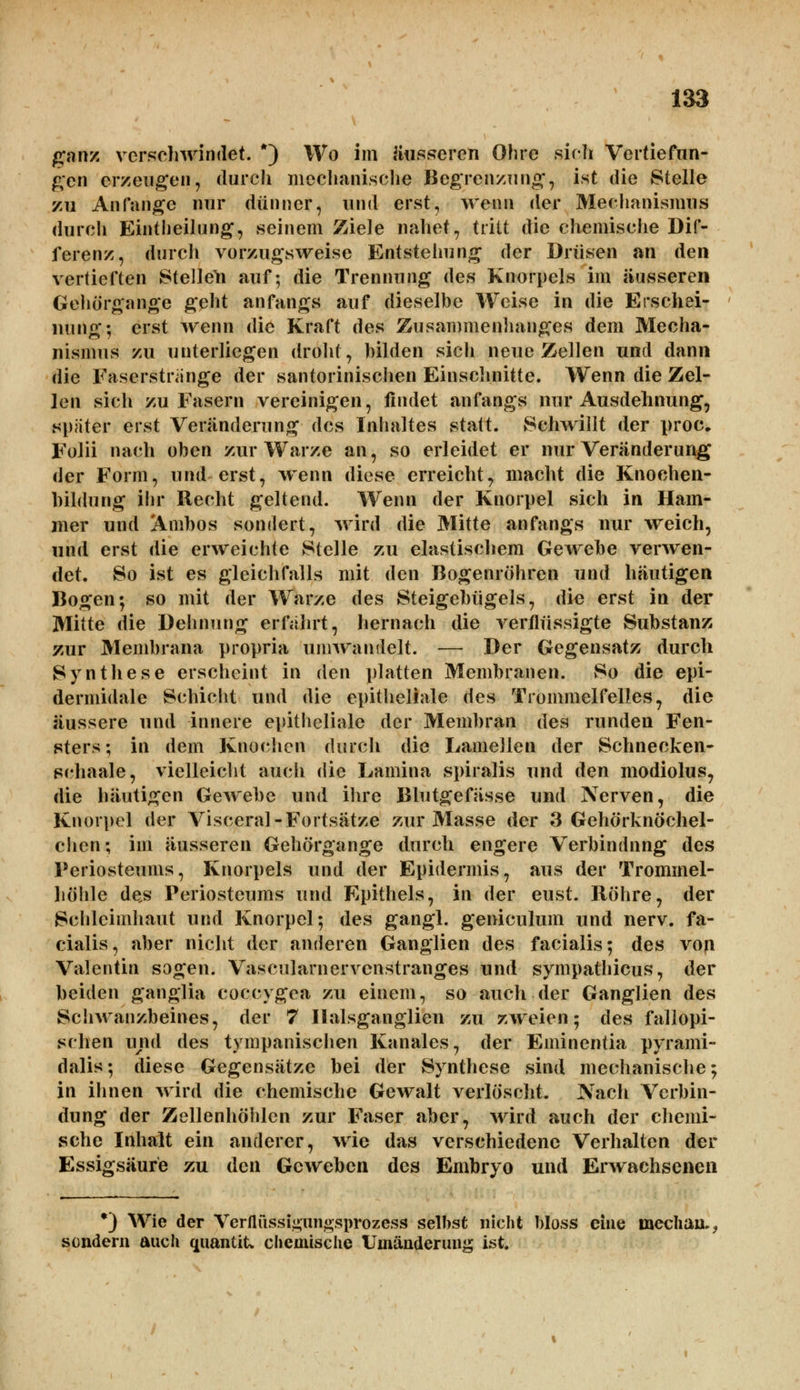 ganz verschwindet. *) Wo im äusseren Ohre sich Vertiefun- gen erzeugen, durch mechanische Begrenzung, ist die Stelle zu Anfange nur dünner, und erst, wenn der Mechanismus durch Einteilung, seinem Ziele nahet, tritt die chemische Dif- ferenz, durch vorzugsweise Entstehung der Drüsen an den vertieften Stellen auf; die Trennung des Knorpels im äusseren Gehörgange geht anfangs auf dieselbe Weise in die Erschei- nung; erst wenn die Kraft des Zusammenhanges dem Mecha- nismus zu unterliegen droht, bilden sich neue Zellen und dann die Faserstrange der santorinischen Einschnitte. Wenn die Zel- len sich zu Fasern vereinigen, findet anfangs nur Ausdehnung, spater erst Veränderung des Inhaltes statt. Schwillt der proc. Folii nach oben zur Warze an, so erleidet er nur Veränderung der Form, und erst, wenn diese erreicht, macht die Knoehen- hildung ihr Recht geltend. Wenn der Knorpel sich in Ham- mer und Ambos sondert, wird die Mitte anfangs nur weich, und erst die erweichte Stelle zu elastischem Gewebe verwen- det. So ist es gleichfalls mit den Bogenröhren und häutigen Bogen; so mit der Warze des Steigebügels, die erst in der Mitte die Dehnung erfahrt, hernach die verflüssigte Substanz zur Membrana propria umwandelt. — Der Gegensatz durch Synthese erscheint in den platten Membranen. So die epi- dermidale Schicht und die epitheliale des Trommelfelles, die äussere und innere epitheliale der Membran des runden Fen- sters; in dem Knochen durch die Lamellen der Schnecken- schaale, vielleicht auch die Lamina spiralis und den modiolus, die häutigen Gewebe und ihre Blutgefässe und Nerven, die Knorpel der Visceral-Fortsätze zur Masse der 3 Gehörknöchel- chen; im äusseren Gehörgange durch engere Verbindung des Periosteums, Knorpels und der Epidermis, aus der Trommel- höhle des Periosteums und Epithels, in der eust. Röhre, der Schleimhaut und Knorpel; des gangl. geniculum und nerv, fa- cialis, aber nicht der anderen Ganglien des facialis; des von Valentin sogen. Vascularnervcnstranges und sympathicus, der beiden ganglia coccygea zu einem, so auch der Ganglien des Schwanzbeines, der 7 Ilalsganglien zu zweien; des fallopi- schen und des tympanischen Kanales, der Eminentia pyrami- dalis; diese Gegensätze bei der Synthese sind mechanische; in ihnen wird die chemische Gewalt verlöscht. Nach Verbin- dung der Zellenhöhlen zur Faser aber, wird auch der chemi- sche Inhalt ein anderer, wie das verschiedene Verhalten der Essigsäure zu den Geweben des Embryo und Erwachsenen *) Wie der Verflussigungsprozess selbst nicht bloss eine median., sondern auch quantitv chemische Umänderung ist.