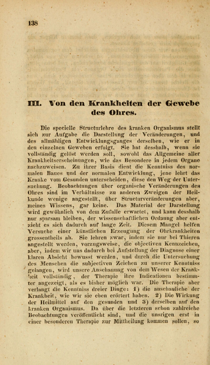 HOL Von den Krankheiten der Gewebe de® Olires. Die speeielle Btractartehre des kranken Organismus stellt sich zur Aufgabe die Darstellung der Veränderungen, und des allmähligen Entwicklungsganges derselben, wie er in den einzelnen Geweben erfolgt. 8ie hat desshalb, wenn sie vollständig gelöst werden soll, sowohl das Allgemeine aller Krankheitserscheinungen, wie das Besondere in jedem Organe nachzuweisen. Zu ihrer Basis dient die Kenntniss des nor- malen Baues und der normalen Entwicklung, jene lehrt das Kranke vom Gesunden unterscheiden, diese den Weg der Unter- suchung. Beobachtungen über organische Veränderungen des Ohres sind im Verhältnisse zu anderen Zweigen der Heil- kunde wrenige angestellt, über Structurveränderungen aber, meines Wissens, gar keine. Das Material der Darstellung wird gewöhnlich von dem Zufalle erwartet, und kann desshalb nur sparsam bleiben, der wissenschaftlichen Ordnung aber ent- zieht es sich dadurch auf lange Zeit. Diesem Mangel helfen Versuche einer künstlichen Erzeugung der Ohrkrankheiten grossentheils ab. Sie lehren zwar, indem sie nur bei Thieren angestellt werden, vorzugsweise, die objectiven Kennzeichen, aber, indem wir uns dadurch bei Aufstellung der Diagnose einer klaren Absicht bewusst werden, und durch die Untersuchung des Menschen die subjectiven Zeichen zu unserer Kenntniss gelangen, wird unsere Anschauung von dem Wesen der Krank- heit vollständig, der Therapie ihre Indicationen bestimm- ter angezeigt, als es bisher möglich war. Die Therapie aber verlangt die Kenntniss dreier Dinge: 1) die anschauliche der Krankheit, wie wir sie eben erörtert haben. 2) Die Wirkung der Heilmittel auf den gesunden und 3) derselben auf den kranken Organismus. Da über die letzteren schon zahlreiche Beobachtungen veröffentlicht sind, und die unsrigen erst in einer besonderen Therapie zur Mittheilung kommen sollen, so