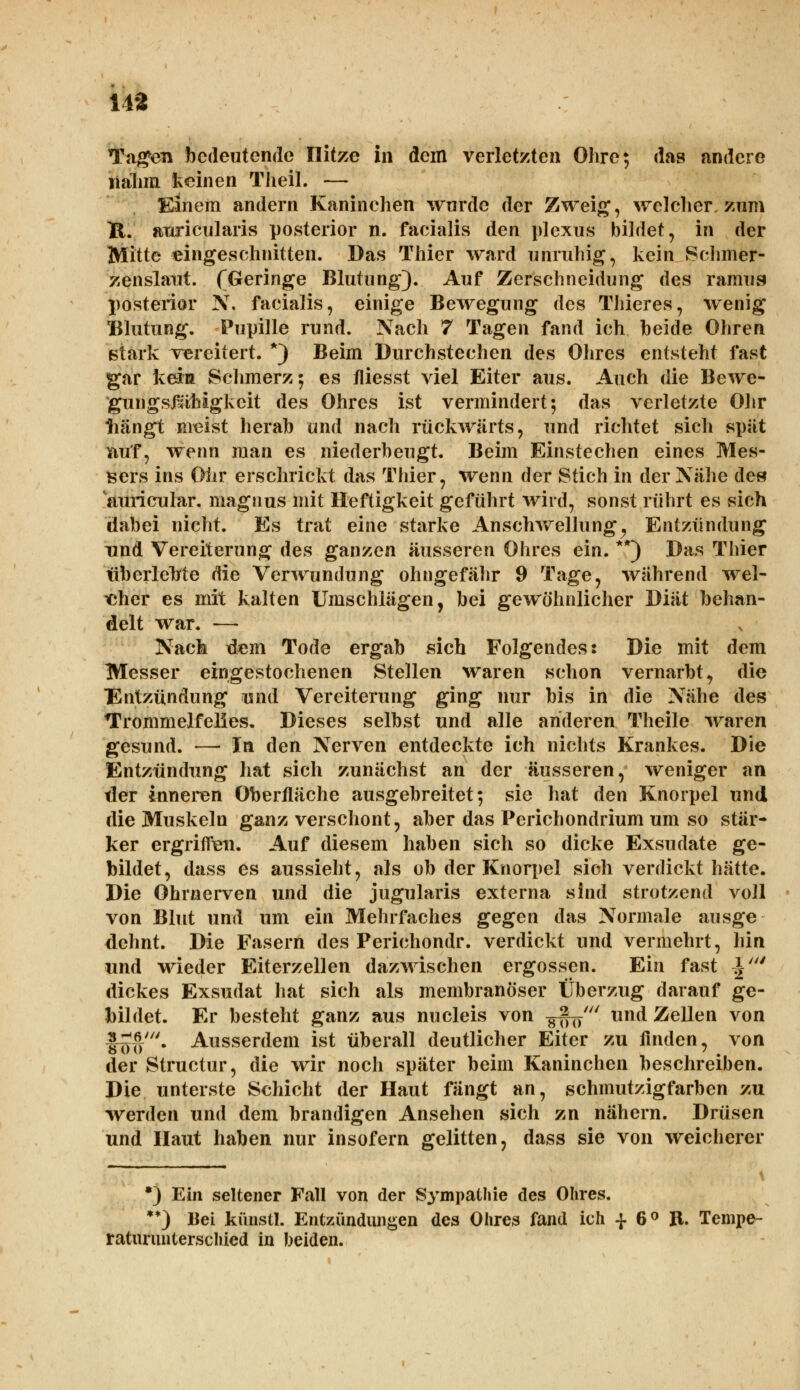 14* Tagen bedeutende Ilitze in dem verletzten Ohre; das andere nahm keinen Theil. — Einem andern Kaninehen wurde der Zweig, welcher, zum K. anrieularis posterior n. facialis den plexus bildet, in der Mitte eingeschnitten. Das Thier ward unruhig, kein Schmer- zenslaut. (Geringe Blutung). Auf Zerschneidung des ramiig posterior N, facialis, einige Bewegung des Thieres, wenig Blutung. Pupille rund. Nach 7 Tagen fand ich beide Ohren stark vereitert. *) Beim Durchstechen des Ohres entsteht fast gar keia Schmerz; es fliesst viel Eiter aus. Auch die Bewe- gungsfählgkcit des Ohres ist vermindert; das verletzte Ohr tiängt meist herab und nach rückwärts, und richtet sich spät nuf, wenn man es niederbeugt. Beim Einstechen eines Mes- sers ins Ohr erschrickt das Thier, wenn der Stich in der Nähe de» auricnlar. magnus mit Heftigkeit geführt wird, sonst rührt es sich dabei nicht. Es trat eine starke Anschwellung ^ Entzündung und Vereiterung des ganzen äusseren Ohres ein. **) Das Thier tiberleMe die Verwundung ohngefähr 9 Tage, während wel- cher es mit kalten Umschlägen, bei gewöhnlicher Diät behan- delt war. — Nach dem Tode ergab sich Folgendes: Die mit dem Messer eingestochenen Stellen waren schon vernarbt, die Entzündung und Vereiterung ging nur bis in die Nähe des Trommelfelles. Dieses selbst und alle arideren Theile waren gesund. — In den Nerven entdeckte ich nichts Krankes. Die Entzündung hat sich zunächst an der äusseren, weniger an tler inneren Oberfläche ausgebreitet; sie hat den Knorpel und die Muskeln ganz verschont, aber das Perichondrium um so stär- ker ergriffen. Auf diesem haben sich so dicke Exsudate ge- bildet, dass es aussieht, als ob der Knorpel sich verdickt hätte. Die Ohrnerven und die jugularis externa sind strotzend voll von Blut und um ein Mehrfaches gegen das Normale ausge dehnt. Die Fasern des Perichondr. verdickt und vermehrt, hin und wieder Eiterzellen dazwischen ergossen. Ein fast J' dickes Exsudat hat sich als membranö'ser Überzug darauf ge- bildet. Er besteht ganz aus nucleis von ^ff^' und Zellen von l^6/. Ausserdem ist überall deutlicher Eiter zu finden, von der Structur, die wir noch später beim Kaninchen beschreiben. Die unterste Schicht der Haut fängt an, schmutzigfarben zu werden und dem brandigen Ansehen sich zn nähern. Drüsen und Haut haben nur insofern gelitten, dass sie von weicherer •) Ein seltener Fall von der Sympathie des Ohres. **) Bei küristl. Entzündungen des Ohres fand ich -f 6° R. Tempe- raturunterschied in beiden.