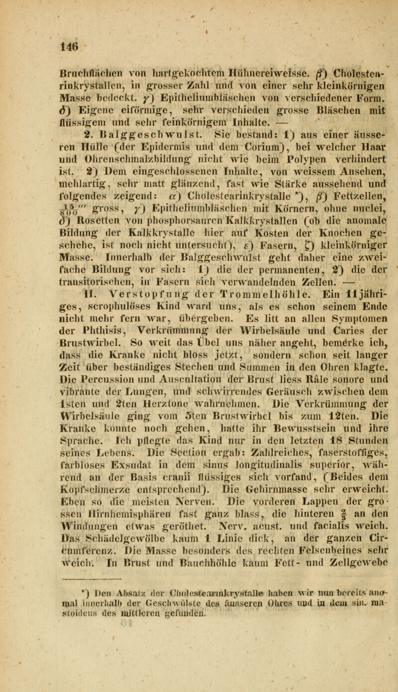 Bruchflächen von hartgekochtem Hühnereiweisse. /?) Cholestea- rinkrystallen, in grosser Zahl und von einer sehr kleinkörnigen Masse bedeckt, y) Epitheliumbläschen von verschiedener Form. <$) Eigene eiförmige, sehr verschieden grosse Bläschen mit flüssigem und sehr feinkörnigem Inhalte. — 2. Balggeschwulst. Sie bestand: 1) aus einer äusse- ren Hülle (der Epidermis und dem Corium), bei welcher Haar und Ohrenschmalzbildung nicht wie beim Polypen verhindert ist. 2) Dem eingeschlossenen Inhalte, von weissem Ansehen, mehlartig, sehr matt glänzend, fast wie Stärke aussehend und folgendes zeigend: a) Cholestearinkrystalle *), ß~) Fettzellen, bW &ross7 Y~) Epitheliumbläschen mit Körnern, ohne nuclei, 6) Rosetten von phosphorsauren Kalkkrystallen (ob die anomale Bildung der Kalkkrystalle hier auf Kosten der Knochen ge- schehe, ist noch nicht untersucht), s) Fasern, £) kleinkörniger Masse. Innerhalb der Balggeschwulst geht daher eine zwei- fache Bildung vor sich: 1) die der permanenten, 2) die der transitorischen, in Fasern sich verwandelnden Zellen. — II. Verstopfung der Trommelhöhle. Ein 11 jähri- ges, scrophulöses Kind ward uns, als es schon seinem Ende nicht mehr fern war, übergeben. Es litt an allen Symptomen der Phthisis, Verkrümmung der Wirbelsäule und Caries der Brustwirbel. So weit das Übel uns näher angeht, bemerke ich, dass die Kranke nicht bloss jetzt, sondern schon seit langer Zeit über beständiges Stechen und Summen in den Ohren klagte. Die Percussion und Auscultation der Brust Hess Räle sonore und vibrante der Lungen, und schwirrendes Geräusch zwischen dem lsten und 2ten Herz tone wahrnehmen. Die Verkrümmung der Wirbelsäule ging vom oten Brustwirbel bis zum 12ten. Die Kranke konnte noch gehen, hatte ihr Bewusstsein und ihre Sprache. Ich pflegte das Kind nur in den letzten 18 Stunden seines Lehens. Die Section ergab: Zahlreiches, faserstoffiges, farbloses Exsudat in dem sinus longitudinalis superior, wäh- rend an der Basis cranii flüssiges sich vorfand, (Beides dem Kopfschmerze entsprechend). Die Gehirnmasse sehr erweicht. Eben so die meisten Nerven. Die vorderen Lappen der gro- ssen Ilirnhemisphären fast ganz blass, die hinteren f an den Windungen etwas geröthet. Nerv, aeust. und facialis weich. Das SchädeJgewölbe kaum 1 Linie dick, an der ganzen Cir- cumferenz. Die Masse besonders des rechten Felsenbeines sehr weich. In Brust und Bauchhöhle kaum Fett- und Zellgewebe *) Den Absatz der Cholestearmlvrystalle haben wir nun bereits ano- mal innerhalb der Geschwülste des äusseren Obres und in dem sin. raa stoideus des mittleren gefunden.