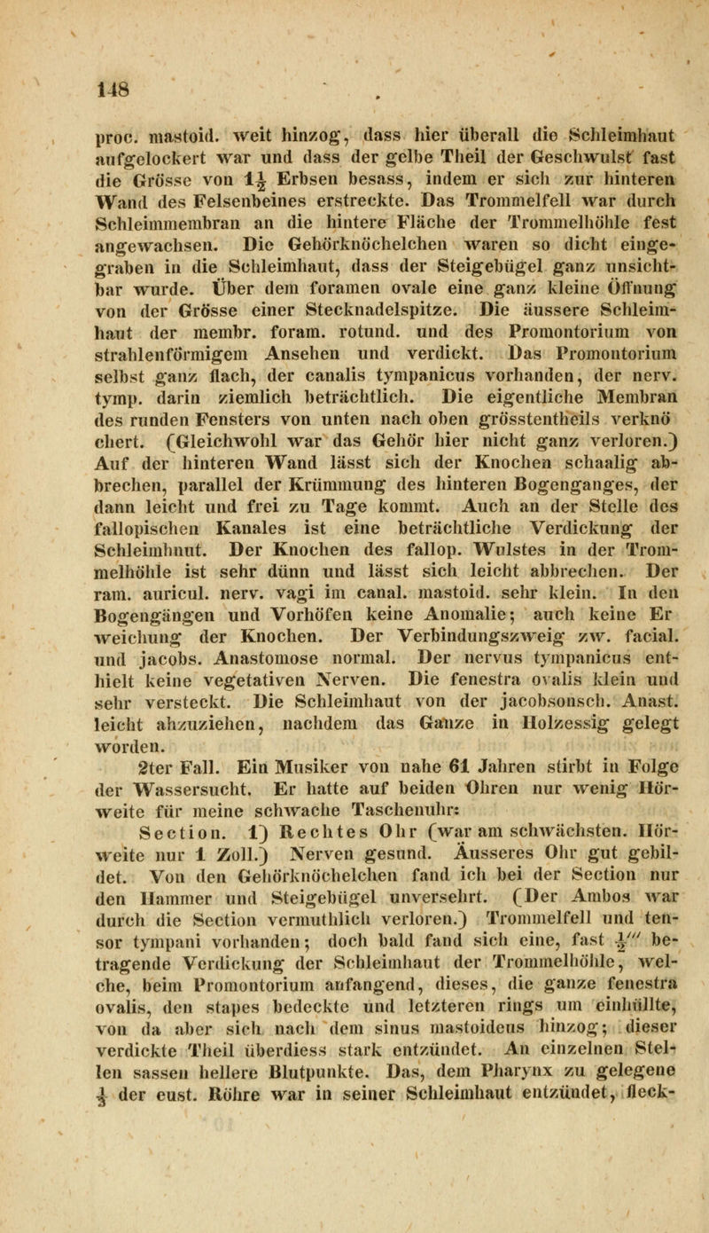 proc. mastoid. weit hinzog, dass hier überall die Schleimhaut aufgelockert war und dass der gelbe Theil der Geschwulst fast die Grösse von 1^ Erbsen besass, indem er sich zur hinteren Wand des Felsenbeines erstreckte. Das Trommelfell war durch Schleimmembran an die hintere Fläche der Trommelhöhle fest angewachsen. Die Gehörknöchelchen waren so dicht einge- graben in die Schleimhaut, dass der Steigebügel ganz unsicht- bar wurde. Über dem foramen ovale eine ganz kleine Öffnung von der Grösse einer Stecknadelspitze. Die äussere Schleim- haut der membr. foram. rotund. und des Promontorium von strahlenförmigem Ansehen und verdickt. Das Promontorium selbst ganz flach, der canalis tympanicus vorhanden, der nerv, tymp. darin ziemlich beträchtlich. Die eigentliche Membran des runden Fensters von unten nach oben grösstenteils verknö chert. (Gleichwohl war das Gehör hier nicht ganz verloren.) Auf der hinteren Wand lässt sich der Knochen schaalig ab- brechen, parallel der Krümmung des hinteren Bogenganges, der dann leicht und frei zu Tage kommt. Auch an der Stelle des fallopischen Kanales ist eine beträchtliche Verdickung der Schleimhnut. Der Knochen des fallop. Wulstes in der Trom- melhöhle ist sehr dünn und lässt sich leicht abbrechen. Der ram. auricul. nerv, vagi im canal. mastoid. sehr klein. In den Bogengängen und Vorhöfen keine Anomalie; auch keine Er weichung der Knochen. Der Verbindungszweig zw. facial. und Jacobs. Anastomose normal. Der nervus tympanicus ent- hielt keine vegetativen Nerven. Die fenestra ovalis klein und sehr versteckt. Die Schleimhaut von der jacobsonsch. Anast. leicht anzuziehen, nachdem das Ganze in Holzessig gelegt worden. 2ter Fall. Ein Musiker von nahe 61 Jahren stirbt in Folge der Wassersucht. Er hatte auf beiden Ohren nur wenig Hör- weite für meine schwache Taschenuhr: Section. 1) Rechtes Ohr (war am schwächsten. Hör- weite nur 1 Zoll.) Nerven gesund. Äusseres Ohr gut gebil- det. Von den Gehörknöchelchen fand ich bei der Section nur den Hammer und Steigebügel unversehrt. (Der Ambos war durch die Section vermuthlich verloren.) Trommelfell und ten- sor tympani vorhanden; doch bald fand sich eine, fast ^' be- tragende Verdickung der Schleimhaut der Trommelhöhle, wel- che, beim Promontorium anfangend, dieses, die ganze fenestra ovalis, den stapes bedeckte und letzteren rings um einhüllte, von da aber sich nach dem sinus mastoideus hinzog; dieser verdickte Theil überdies* stark entzündet. An einzelnen Stel- len sassen hellere Blutpunkte. Das, dem Pharynx zu gelegene \ der eust. Röhre war in seiner Schleimhaut entzündet, fleck-