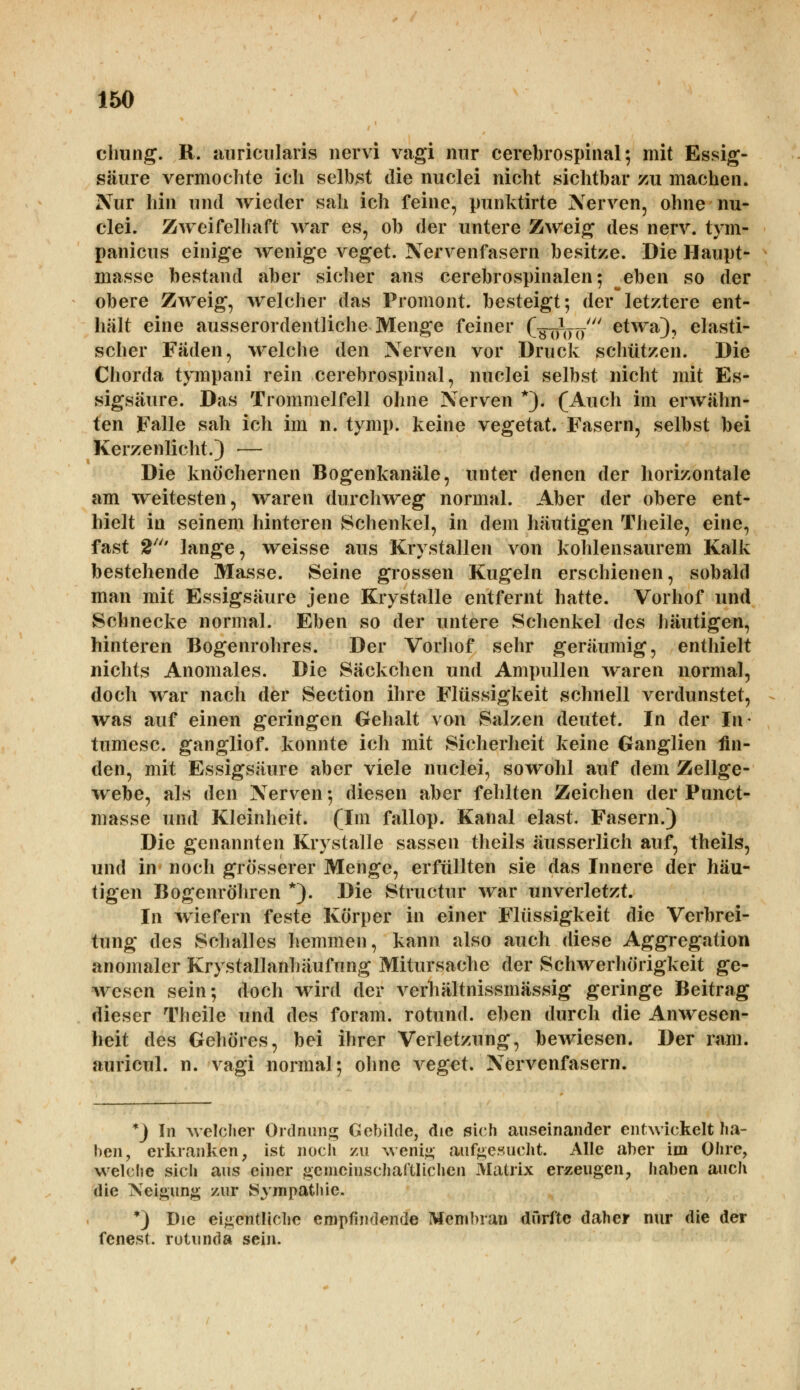 chung. R. auricularis nervi vagi nur cerebrospinal; mit Essig- säure vermochte ich selbst die nuclei nicht sichtbar zu machen. Nur hin und wieder sah ich feine, punktirte Nerven, ohne nu- clei. Zweifelhaft war es, ob der untere Zweig des nerv, tym- panicus einige wenige veget. Nervenfasern besitze. Die Haupt- masse bestand aber sicher ans cerebrospinalen; eben so der obere Zweig, welcher das Promont. besteigt; derletztere ent- hält eine ausserordentliche Menge feiner (äöW etwa3? elasti- scher Fäden, welche den Nerven vor Druck schützen. Die Chorda tympani rein cerebrospinal, nuclei selbst nicht mit Es- sigsäure. Das Trommelfell ohne Nerven *). (Auch im erwähn- ten Falle sah ich im n. tymp. keine vegetat. Fasern, selbst bei Kerzenlicht.) — Die knöchernen Bogenkanäle, unter denen der horizontale am weitesten, waren durchweg normal. Aber der obere ent- hielt in seinem hinteren Schenkel, in dem häutigen Theile, eine, fast 2' lange, weisse aus Krystallen von kohlensaurem Kalk bestehende Masse. Seine grossen Kugeln erschienen, sobald man mit Essigsäure jene Krystalle entfernt hatte. Vorhof und Schnecke normal. Eben so der untere Schenkel des häutigen, hinteren Bogenrohres. Der Vorhof sehr geräumig, enthielt nichts Anomales. Die Säckchen und Ampullen waren normal, doch war nach der Section ihre Flüssigkeit schnell verdunstet, was auf einen geringen Gehalt von Salzen deutet. In der In- tumesc. gangliof. konnte ich mit Sicherheit keine Ganglien fin- den, mit Essigsäure aber viele nuclei, sowohl auf dem Zellge- webe, als den Nerven •, diesen aber fehlten Zeichen der Punct- masse und Kleinheit. (Im fallop. Kanal elast. Fasern.) Die genannten Krystalle sassen theils äusserlich auf, theils, und in noch grösserer Menge, erfüllten sie das Innere der häu- tigen Bogenröhren *). Die Structur war unverletzt. In wiefern feste Körper in einer Flüssigkeit die Verbrei- tung des Schalles hemmen, kann also auch diese Aggregation anomaler Krystallanhäufung Mitursache der Schwerhörigkeit ge- wesen sein; doch wird der verhältnissmässig geringe Beitrag dieser Theile und des foram. rotund. eben durch die Anwesen- heit des Gehöres, bei ihrer Verletzung, bewiesen. Der ram. auricul. n. vagi normal; ohne veget. Nervenfasern. *) In welcher Ordnung Gebilde, die sich auseinander entwickelt ha- ben, erkranken, ist noch zu wenig aufgesucht. Alle aber im Ohre, welche sich aus einer gemeinschaftlichen Matrix erzeugen, haben auch die Neigung zur Sympathie. *) Die eigentliche empfindende Membran durfte daher nur die der fenest. rotunda sein.