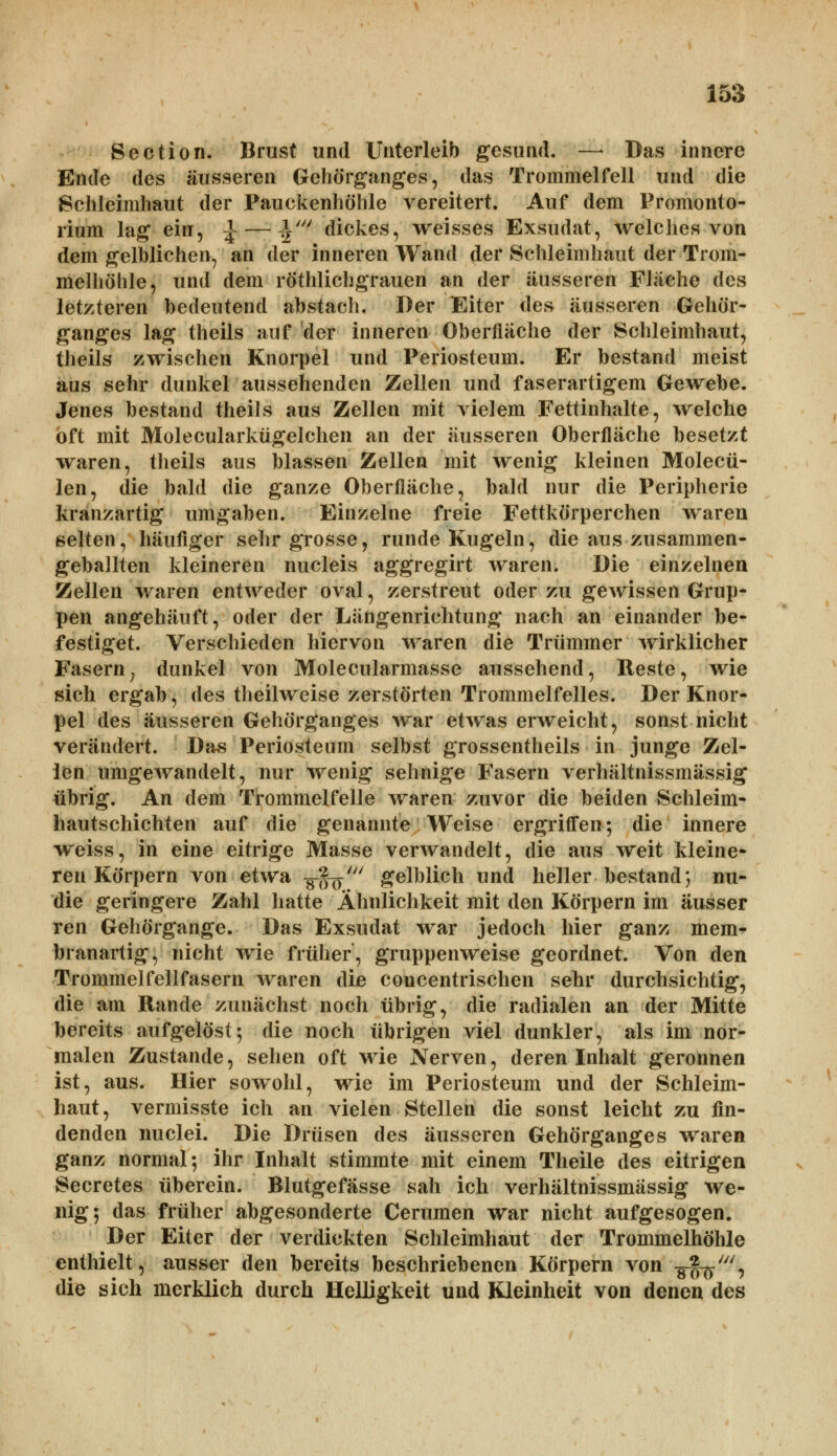 Section. Brust und Unterleib gesund. —• Das innere Ende des äusseren Gehörganges, das Trommelfell und die Schleimhaut der Pauekenhöhle vereitert. Auf dem Promonto- rium lag ein, \ — \iU dickes, weisses Exsudat, welches von dem gelblichen, an der inneren Wand der Schleimhaut der Trom- melhöhle, und dem röthlichgrauen an der äusseren Fläche des letzteren bedeutend abstach. Der Eiter des äusseren Gehör- ganges lag theils auf der inneren Oberfläche der Schleimhaut, theils zwischen Knorpel und Periosteum. Er bestand meist aus sehr dunkel aussehenden Zellen und faserartigem Gewebe. Jenes bestand theils aus Zellen mit vielem Fettinhalte, welche oft mit Molecularkügelchen an der äusseren Oberfläche besetzt waren, theils aus blassen Zellen mit wenig kleinen Molecü- len, die bald die ganze Oberfläche, bald nur die Peripherie kranzartig umgaben. Einzelne freie Fettkörperchen waren selten, häufiger sehr grosse, runde Kugeln, die aus zusammen- geballten kleineren nucleis aggregirt waren. Die einzelnen Zellen waren entweder oval, zerstreut oder zu gewissen Grup- pen angehäuft, oder der Längenrichtung nach an einander be- festiget. Verschieden hiervon waren die Trümmer wirklicher Fasern; dunkel von Molecularmasse aussehend, Reste, wie sich ergab, des theilweise zerstörten Trommelfelles. Der Knor- pel des äusseren Gehörganges war etwas erweicht, sonst nicht verändert. Das Periosteum selbst grossentheils in junge Zel- len umgewandelt, nur wenig sehnige Fasern verhältnissmässig übrig. An dem Trommelfelle waren zuvor die beiden Schleim- hautschichten auf die genannte Weise ergriffen; die innere weiss, in eine eitrige Masse verwandelt, die aus weit kleine- ren Körpern von etwa -^f^' gelblich und heller bestand; mi- die geringere Zahl hatte Ähnlichkeit mit den Körpern im ausser ren Gehörgange. Das Exsudat war jedoch hier ganz mem- branartig, nicht wie früher, gruppenweise geordnet. Von den Trommelfellfasern waren die concentrischen sehr durchsichtig, die am Rande zunächst noch übrig, die radialen an der Mitte bereits aufgelöst-, die noch übrigen viel dunkler, als im nor- malen Zustande, sehen oft wie Nerven, deren Inhalt geronnen ist, aus. Hier sowohl, wie im Periosteum und der Schleim- haut, vermisste ich an vielen Stellen die sonst leicht zu fin- denden nuclei. Die Drüsen des äusseren Gehörganges waren ganz normal; ihr Inhalt stimmte mit einem Theile des eitrigen Secretes überein. Blutgefässe sah ich verhältnissmässig we- nig; das früher abgesonderte Cerumen war nicht aufgesogen. Der Eiter der verdickten Schleimhaut der Trommelhöhle enthielt, ausser den bereits beschriebenen Körpern von -g^-', die sich merklich durch Helligkeit und Kleinheit von denen des