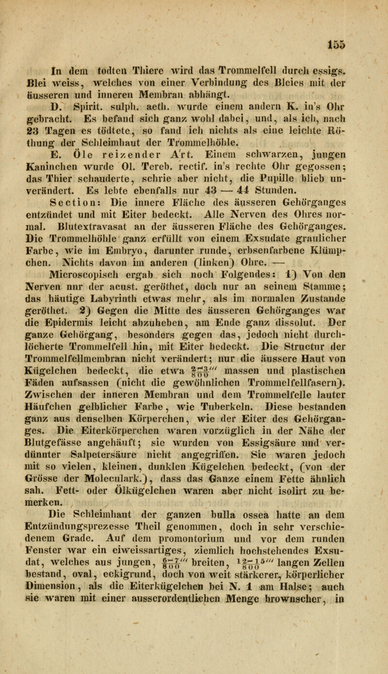 In dem todten Tliiere wird das Trommelfell durch essigs. Blei weiss, welches von einer Verbindung des Bleies mit der äusseren und inneren Membran abhängt. D. Spirit. sulph. aetli. wurde einem andern K. in's Ohr gebracht. Es befand sich ganz wohl dabei, und, als ich, nach 23 Tagen es tö&tete, so fand ich nichts als eine leichte Rö- thung der Schleimhaut der Trommelhöhle. E. Öle reizender Art. Einem schwarzen, jungen Kaninchen wurde Ol. Tereb. rectif. in's rechte Ohr gegossen-, das Thier schauderte, schrie aber nicht, die Pupille blieb un- verändert. Es lebte ebenfalls nur 43 — 44 Stunden. Section: Die innere Fläche des äusseren Gehörganges entzündet und mit Eiter bedeckt. Alle Nerven des Ohres nor- mal. Blutextravasat an der äusseren Fläche des Gehörganges. Die Trommelhöhle ganz erfüllt von einem Exsudate graulicher Farbe, wie im Embryo, darunter runde, erbsenfarbene Klümp- chen. Nichts davon im anderen (linken) Ohre. — Microscopisch ergab sich noch Folgendes: i) Von den Nerven nur der acust. geröthet, doch nur an seinem Stamme; das häutige Labyrinth etwas mehr, als im normalen Zustande geröthet. 2) Gegen die Mitte des äusseren Gehörganges war die Epidermis leicht abzuheben, am Ende ganz dissolut. Der ganze Gehörgang, besonders gegen das, jedoch nicht durch- löcherte Trommelfell hin, mit Eiter bedeckt. Die Structur der Trommelfellmembran nicht verändert; nur die äussere Haut von Kügelchen bedeckt, die etwa §£§' massen und plastischen Fäden aufsassen (nicht die gewöhnlichen Trommelfellfasern). Zwischen der inneren Membran und dem Trommelfelle lauter Häufchen gelblicher Farbe, wie Tuberkeln. Diese bestanden ganz aus denselben Körperchen, wie der Eiter des Gehörgan- ges. Die Eiterkörperehen waren vorzüglich in der Nähe der Blutgefässe angehäuft; sie wurden von Essigsäure und ver- dünnter Salpetersäure nicht angegriffen. Sie waren jedoch mit so vielen, kleinen, dunklen Kügelchen bedeckt, (von der Grösse der Molecularis), dass das Ganze einem Fette ähnlich sah. Fett- oder Ölkügelchen waren aber nicht isolirt zu be- merken. Die Schleimhaut der ganzen bulla ossea hatte an dem Entzündungsprezesse Theil genommen, doch in sehr verschie- denem Grade. Auf dem Promontorium und vor dem runden Fenster war ein eiweissartiges, ziemlich hochstehendes Exsu- dat, welches aus jungen, £^£' breiten, 1f5^5/// langen Zellen bestand, oval, eckigrund, doch von weit stärkerer, körperlicher Dimension, als die Eiterkügelchen bei N. 1 am Halse; auch sie waren mit einer ausserordentlichen Menge hrownseher, in