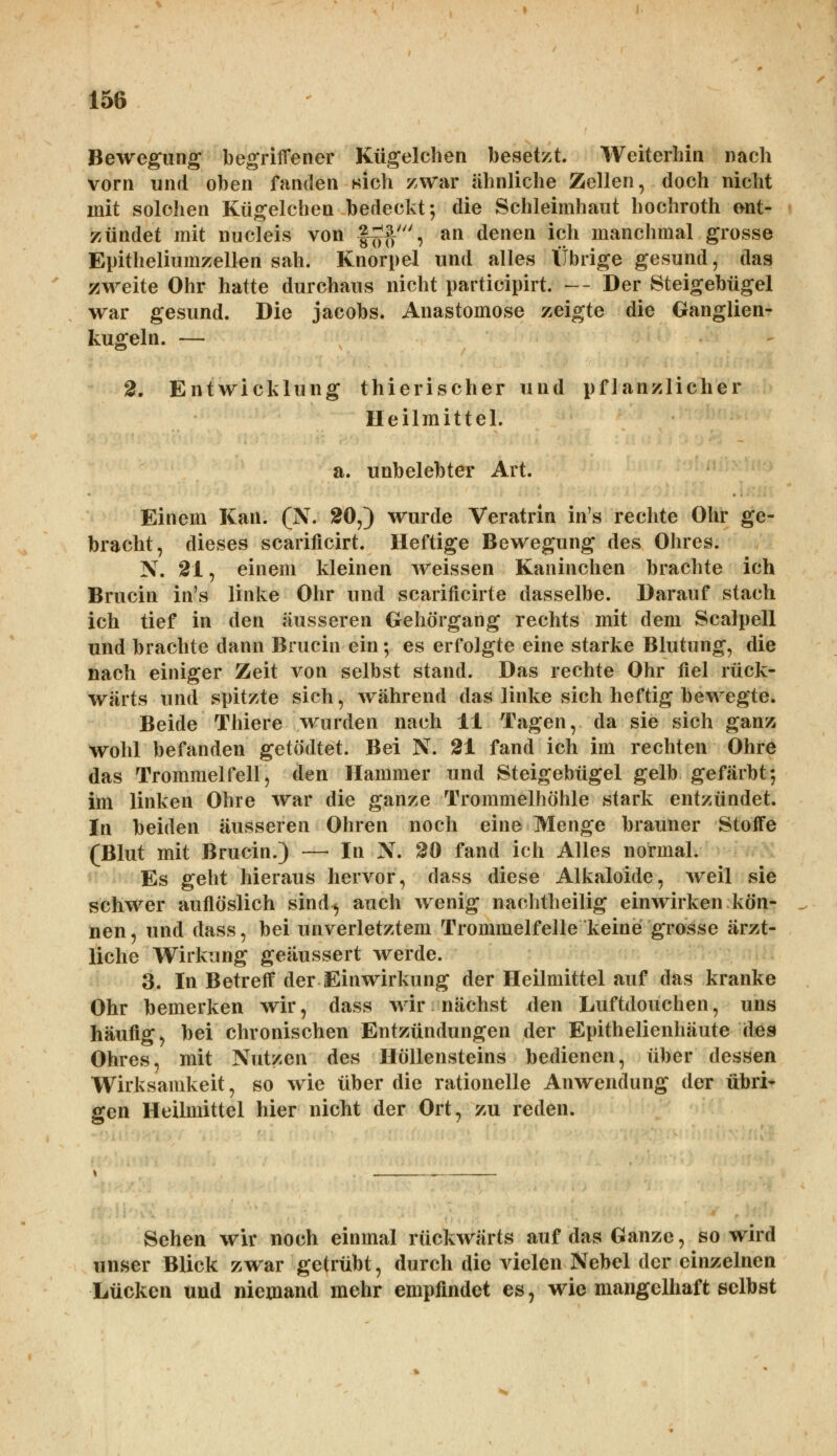 Bewegung begriffener Kügelchen besetzt. Weiterhin nach vorn und oben fanden sich zwar ähnliche Zellen, doch nicht mit solchen Kügelchen bedeckt; die Schleimhaut hochroth ent- zündet mit nucleis von f^', an denen ich manchmal grosse Epitheliumzellen sah. Knorpel und alles Übrige gesund, das zweite Ohr hatte durchaus nicht participirt. — Der Steigebügel war gesund. Die Jacobs. Anastomose zeigte die Ganglien- kugeln. — 2. Entwicklung thierischer und pflanzlicher Heilmittel. a. unbelebter Art. Einem Kau. (N. 20,) wurde Veratrin in's rechte Ohr ge- bracht, dieses scarificirt. Heftige Bewegung des Ohres. N. 21, einem kleinen weissen Kaninchen brachte ich Brucin in's linke Ohr und scarificirte dasselbe. Darauf stach ich tief in den äusseren Gehörgang rechts mit dem Scalpell und brachte dann Brucin ein; es erfolgte eine starke Blutung, die nach einiger Zeit von selbst stand. Das rechte Ohr fiel rück- wärts und spitzte sich, während das linke sich heftig bewegte. Beide Thiere wurden nach 11 Tagen, da sie sich ganz wohl befanden getödtet. Bei N. 21 fand ich im rechten Ohre das Trommelfell, den Hammer und Steigebügel gelb gefärbt; im linken Ohre war die ganze Trommelhöhle stark entzündet. In beiden äusseren Ohren noch eine Menge brauner Stoffe (Blut mit Brucin.) — In N. 20 fand ich Alles normal. Es geht hieraus hervor, dass diese Alkaloide, weil sie schwer auflöslich sind^ auch wenig nachtheilig einwirken kön- nen , und dass, bei unverletztem Trommelfelle keine grosse ärzt- liche Wirkung geäussert werde. 3. In Betreff der Einwirkung der Heilmittel auf das kranke Ohr bemerken wir, dass wir nächst den Luftdouchen, uns häufig, bei chronischen Entzündungen der Epithelienhäute des Ohres, mit Nutzen des Höllensteins bedienen, über dessen Wirksamkeit, so wie über die rationelle Anwendung der übri- gen Heilmittel hier nicht der Ort, zu reden. Sehen wir noch einmal rückwärts auf das Ganze, so wird unser Blick zwar getrübt, durch die vielen Nebel der einzelnen Lücken und niemand mehr empfindet es, wie mangelhaft selbst