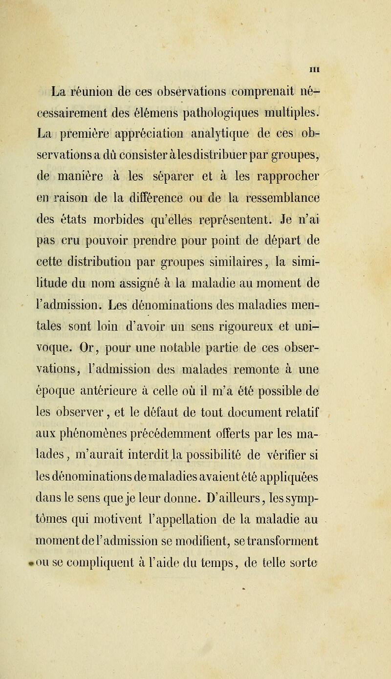 La réunion de ces observations comprenait né- cessairement des élémens pathologiques multiples. La première appréciation analytique de ces ob- servations a dû consister aies distribuer par groupes, de manière à les séparer et à les rapprocher en raison de la différence ou de la ressemblance des états morbides qu'elles représentent. Je n'ai pas cru pouvoir prendre pour point de départ de cette distribution par groupes similaires, la simi- litude du nom assigné à la maladie au moment de l'admission. Les dénominations des maladies men- tales sont loin d'avoir un sens rigoureux et uni- voque. Or, pour une notable partie de ces obser- vations, l'admission des malades remonte à une époque antérieure à celle où il m'a été possible de les observer, et le défaut de tout document relatif aux phénomènes précédemment offerts par les ma- lades, m'aurait interdit la possibilité de vérifier si les dénominations de maladies avaient été appliquées dans le sens que je leur donne. D'ailleurs, les symp- tômes qui motivent l'appellation de la maladie au moment de l'admission se modifient, se transforment .ou se compliquent à l'aide du temps, de telle sorte