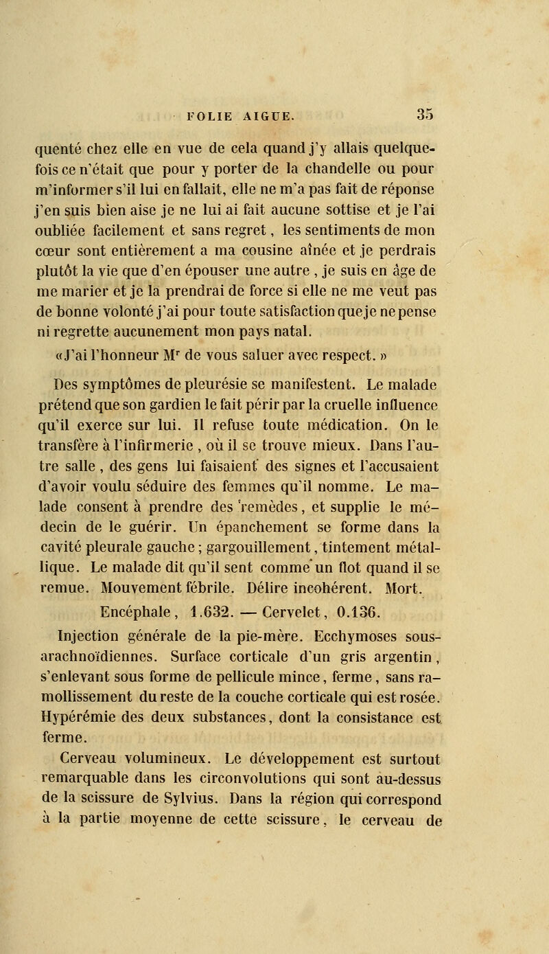 quenté chez elle en vue de cela quand j'y allais quelque- fois ce n'était que pour y porter de la chandelle ou pour m'informer s'il lui en fallait, elle ne m'a pas fait de réponse j'en suis bien aise je ne lui ai fait aucune sottise et je l'ai oubliée facilement et sans regret, les sentiments de mon cœur sont entièrement a ma cousine aînée et je perdrais plutôt la vie que d'en épouser une autre , je suis en âge de me marier et je la prendrai de force si elle ne me veut pas de bonne volonté j'ai pour toute satisfaction que je ne pense ni regrette aucunement mon pays natal. «J'ai l'honneur M de vous saluer avec respect. » Des symptômes de pleurésie se manifestent. Le malade prétend que son gardien le fait périr par la cruelle influence qu'il exerce sur lui. Il refuse toute médication. On le transfère à l'infirmerie , où il se trouve mieux. Dans l'au- tre salle , des gens lui faisaient des signes et l'accusaient d'avoir voulu séduire des femmes qu'il nomme. Le ma- lade consent à prendre des remèdes, et supplie le mé- decin de le guérir. Un épanchement se forme dans la cavité pleurale gauche ; gargouillement, tintement métal- lique. Le malade dit qu'il sent comme* un flot quand il se remue. Mouvement fébrile. Délire incohérent. Mort. Encéphale, 1.632. — Cervelet, 0.136. Injection générale de la pie-mère. Ecchymoses sous- arachnoidiennes. Surface corticale d'un gris argentin, s'enlevant sous forme de pellicule mince, ferme, sans ra- mollissement du reste de la couche corticale qui est rosée. Hypérémie des deux substances, dont la consistance est ferme. Cerveau volumineux. Le développement est surtout remarquable dans les circonvolutions qui sont au-dessus de la scissure de Sylvius. Dans la région qui correspond à la partie moyenne de cette scissure, le cerveau de