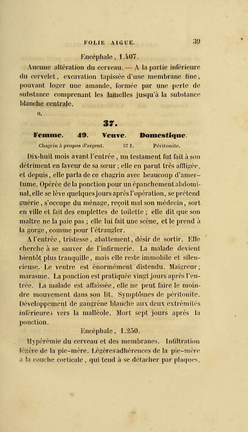 Encéphale, 1.407. Aucune altération du cerveau. — A la partie inférieure du cervelet, excavation tapissée d'une membrane fine, pouvant loger une amande, formée par une perte de substance comprenant les laftielles jusqu'à la substance blanche centrale. 0. 37. femme. 49. Veuve. Domestique. Chagrin à propos d'argent. 57 J. Péritonite. Dix-huit mois avant l'entrée , un testament fut fait à son détriment en faveur de sa sœur ; elle en parut très affligée, et depuis, elle parla de ce chagrin avec beaucoup d'amer- tume. Opérée delà ponction pour un épanchement abdomi- nal, elle se lève quelquesjours après l'opération, se prétend guérie , s'occupe du ménage, reçoit mal son médecin, sort en ville et fait des emplettes de toilette ; elle dit que son maître ne la paie pas ; elle lui fait une scène, et le prend à la gorge, comme pour l'étrangler. A l'entrée, tristesse, abattement, désir de sortir. Elle cherche à se sauver de l'infirmerie. La malade devient bientôt plus tranquille, mais elle reste immobile et silen- cieuse.-Le ventre est énormément distendu. Maigreur; marasme. La ponction est pratiquée vingt jours après l'en- trée. La malade est affaissée, elle ne peut faire le moin- dre mouvement dans son lit. Symptômes de péritonite. Développement de gangrène blanche aux deux extrémités inférieures vers la malléole. Mort sept jours après la ponction. Encéphale, 1.250. Hypérémie du cerveau et des membranes. Infiltration légère de la pie-mère. Légères adhérences de la pie-mère a la couche corticale , qui tend à se détacher par plaques,