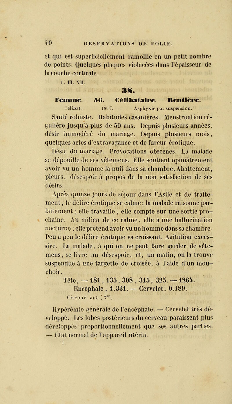 et qui est superncicliement ramollie en un petit nombre de points. Quelques plaques violacées dans l'épaisseur de la couche corticale. 1. m. VII. Feinaue. 56. Célibataire. Rentière. Célibat. 180 J. Asphyxie par suspension. Santé robuste. Habitudes casanières. Menstruation ré- gulière jusqu à plus de 50 ans. Depuis plusieurs années, désir immodéré du mariage. Depuis plusieurs mois, quelques actes d'extravagance et de fureur erotique. Désir du mariage. Provocations obscènes. La malade se dépouille de ses vêtemens. Elle soutient opiniâtrement avoir vu un homme la nuit dans sa chambre. Abattement, pleurs, désespoir à propos de la non satisfaction de ses désirs. Après quinze Jours de séjour dans l'Asile et de traite- ment , le délire erotique se calme ; la malade raisonne par- faitement ; elle travaille , elle compte sur une sortie pro- chaine. Au milieu de ce calme, elle a une hallucination nocturne ; elle prétend avoir vu un homme dans sa chambre. Peu à peu le délire erotique va croissant. Agitation exces- sive. La malade, à qui on ne peut faire garder de vête- mens, se livre au désespoir, et, un matin, on la trouve suspendue à une targette de croisée, à l'aide d'un mou- choir. Tête, — 181, 135, 308 , 315, 325. --1264. Encéphale , 1.331. — Cervelet, 0.189. Circonv. ont.,' 7'. Hypérémie générale de l'encéphale. — Cervelet très dé- veloppé. Les lobes postérieurs du cerveau paraissent plus développés proportionnellement que ses autres parties. — État normal de l'appareil utérin. 1.