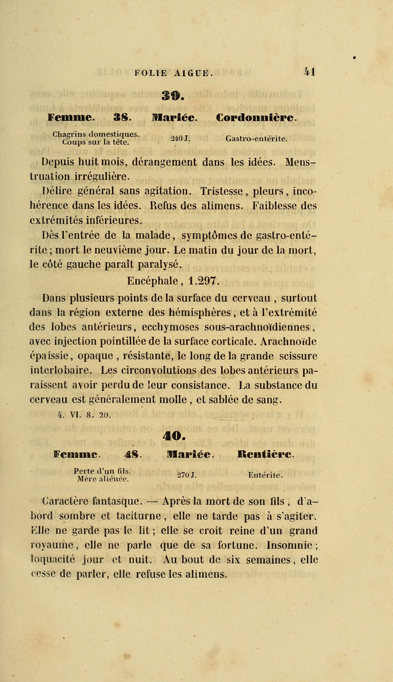 39. Vemine. 3S. mariée. Cordonuière. Chaerins domestiques. .-,,.nr r^ » » • •» Coups sur la tête. ^.^^ '• Gastro-entente. Depuis huit mois, dérangement dans les idées. Mens- truation irrégulière. Délire général sans agitation. Tristesse, pleurs, inco- hérence dans les idées. Refus des alimens. Faiblesse des extrémités inférieures. Dès l'entrée de la malade, symptômes de gastro-enté- rite ; mort le neuvième jour. Le matin du jour de la mort, le côté gauche paraît paralysé. Encéphale, 1.297. Dans plusieurs points de la surface du cerveau , surtout dans la région externe des hémisphères, et à l'extrémité des lobes antérieurs, ecchymoses sous-arachnoïdiennes, avec injection pointilléede la surface corticale. Arachnoïde épaissie, opaque , résistante, le long de la grande scissure interlobaire. Les circonvolutions des lobes antérieurs pa- raissent avoir perdu de leur consistance. La substance du cerveau est généralement molle, et sablée de sang. 4. VI. 8. 20. 40. femme. 4S. Mariée. Rentière. 270 J. Entérite. Perte d'un fils. Mère aliénée. Caractère fantasque. — Après la mort de son fds , d'a- bord sombre et taciturne, elle ne tarde pas à s'agiter. Elle ne garde pas le lit ; elle se croit reine d'un grand royaume, elle ne parle que de sa fortune. Insomnie; loquacité jour et nuit. Au bout de six semaines, elle cesse de parler, elle refuse les alimens.