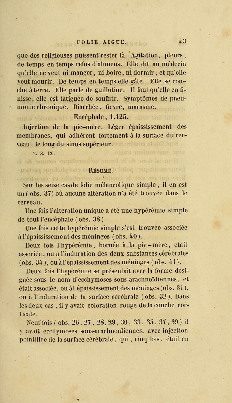 que des religieuses puissent rester là. Agitation, pleurs ; de temps en temps refus d'alimens. Elle dit au médecin qu'elle ne veut ni manger, ni boire, ni dormir, et qu'elle veut mourir. De temps en temps elle gâte. Elle se cou- che à terre. Elle parle de guillotine. Il faut qu'elle en fi- nisse; elle est fatiguée de souffrir. Symptômes de pneu- monie chronique. Diarrhée, fièvre, marasme. Encéphale, 1.125. Injection de la pie-mère. Léger épaississement des membranes, qui adhèrent fortement à la surface du cer- veau , le long du sinus supérieur. 2. 8. IX. RÉSUMÉ. Sur les seize cas de folie mélancolique simple , il en est un ( obs. 37) où aucune altération n'a été trouvée dans le cerveau. Une fois l'altération unique a été une hypérémie simple de tout l'encéphale ( obs. 38 ). Une fois cette hypérémie simple s'est trouvée associée à répaississement des méninges (obs. 40). Deux fois l'hypérémie, bornée à la pie-mère, était associée, ou à l'induration des deux substances cérébrales (obs. 34 ), ou à répaississement des méninges ( obs. 41). Deux fois l'hypérémie se présentait avec la forme dési- gnée sous le nom d'ecchymoses sous-arachnoïdiennes, et était associée, ou àl'épaississement des méninges (obs. 31), ou à l'induration de la surface cérébrale ( obs. 32 ). Dans les deux cas, il y avait coloration rouge de la couche cor- ticale. Neuf fois ( obs. 26, 27, 28, 29, 30, 33, 35, 37 , 39 ) il y avait ecchymoses sous-arachnoïdiennes, avec injection pointiliée de la surface cérébrale, qui, cinq fois, était en