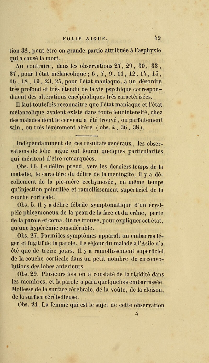 tion 38, peut être en grande partie attribuée à l'asphyxie qui a causé la mort. Au contraire, dans les observations 27, 29, 30, 33 , 37 , pour rétat mélancolique ; 6, 7, 9, 11, 12, 14, 15, 16, 18 , 19, 23, 25, pour l'état maniaque, à un désordre très profond et très étendu de la vie psychique correspon- daient des altérations encéphaliques très caractérisées. Il faut toutefois reconnaître que l'état maniaque et l'état mélancolique avaient existé dans toute leur intensité, chez des malades dont le cerveau a été trouvé, ou parfaitement sain , ou très légèrement altéré ( obs. 4, 36 , 38). Indépendamment de ces résultats généraux, les obser- vations de folie aiguë ont fourni quelques particularités qui méritent d'être remarquées. Obs. 16. Le délire prend, vers les derniers temps de la maladie, le caractère du délire de la méningite ; il y a dé- collement de la pie-mère ecchymosée, en même temps qu'injection pointillée et ramollissement superficiel de la couche corticale. Obs. 5. Il y a délire fébrile symptomatique d'un érysi- pèle phlegmoneux de la peau de la face et du crâne, perte de la parole et coma. On ne trouve, pour expliquer cet état, qu'une hypérémie considérable. Obs. 27. Parmi les symptômes apparaît un embarras lé- ger et fugitif de la parole. Le séjour du malade à l'Asile n'a été que de treize jours. Il y a ramollissement superficiel de la couche corticale dans un petit nombre de circonvo- lutions des lobes antérieurs. Obs. 29. Plusieurs fois on a constaté de la rigidité dans les membres, et la parole a paru quelquefois embarrassée. Mollesse de la surface cérébrale, de la voûte, de la cloison, de la surface cérébelleuse. Obs. 21. La femme qui est le sujet de cette observation 4