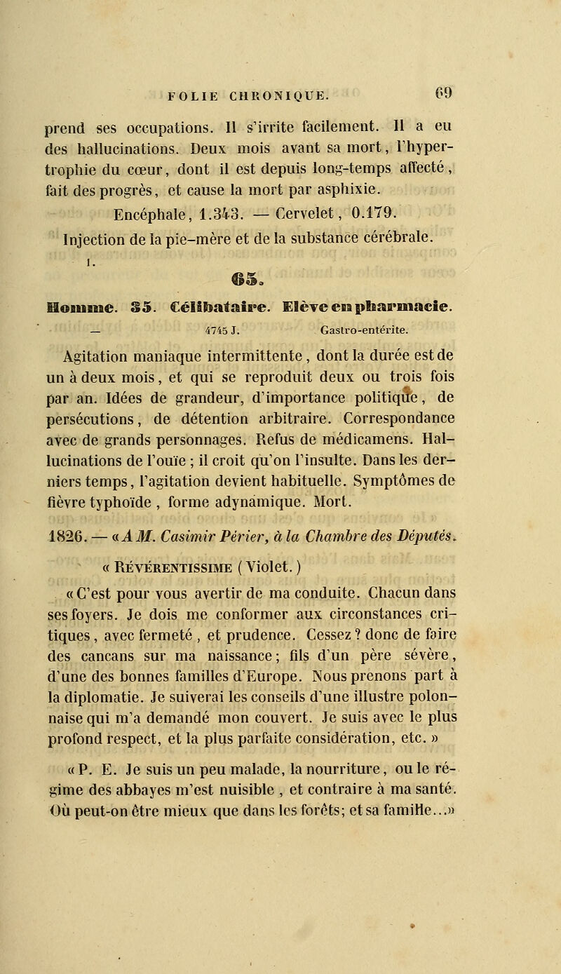 prend ses occupations. Il s'irrite facilement. Il a eu des hallucinations. Deux mois avant sa mort, l'hyper- trophie du cœur, dont il est depuis long-temps affecté , fait des progrès, et cause la mort par asphixie. Encéphale, 1.34-3. —Cervelet, 0.179. Injection de la pie-mère et de la substance cérébrale. 1. Uoniine. S5. Célibataire. Elère eiii pliarmaeie. — 4745 J. Gastro-entérite. Agitation maniaque intermittente, dont la durée est de un à deux mois, et qui se reproduit deux ou trois fois par an. Idées de grandeur, d'importance politique, de persécutions, de détention arbitraire. Correspondance avec de grands personnages. Refus de médicamens. Hal- lucinations de l'ouïe ; il croit qu'on l'insulte. Dans les der- niers temps, l'agitation devient habituelle. Symptômes de fièvre typhoïde , forme adynàmique. Mort. 1826. — a A M. Casimir Périer, à la Chambre des Députés. « RÉVÉRENTISSIME ( Violet. ) «C'est pour vous avertir de ma conduite. Chacun dans ses foyers. Je dois me conformer aux circonstances cri- tiques , avec fermeté , et prudence. Cessez ? donc de faire des cancans sur ma naissance; fils d'un père sévère, d'une des bonnes familles d'Europe. Nous prenons part à la diplomatie. Je suiverai les conseils d'une illustre polon- naise qui m'a demandé mon couvert. Je suis avec le plus profond respect, et la plus ijarfaite considération, etc. » « P. E. Je suis un peu malade, la nourriture, ou le ré- gime des abbayes m'est nuisible , et contraire à ma santé. Où peut-on être mieux que dans les forets; et sa famille...»