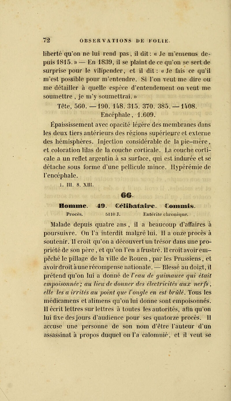 liberté qu'on ne lui rend pas, il dit: « Je m'enienas de- puis 1815. » — En 1839, il se plaint de ce qu'on se sert de surprise pour le vilipender, et il dit : « Je fais ce qu'il m'est possible pour m'entendre. Si l'on veut me dire ou me détailler à quelle espèce d'entendement on veut me soumettre , je m'y soumettrai. » Tête, 560. —190. 148. 315. 370. 385. —1408. Encéphale, 1.609. Épaississement avec opacité légère des membranes dans les deux tiers antérieurs des régions supérieure et externe des hémisphères. Injection considérable de la pie-mère, et coloration lilas de la couche corticale. La couche corti- cale a un reflet argentin à sa surface, qui est indurée et se détache sous forme d'une pellicule mince. Hypérémie de l'encéphale. 1. III. 8. XIII. 66. Homme. 49. €éIibïtfatB*e. Commis. Procès. 5II0J. Entérile chronique. Malade depuis quatre ans, il a beaucoup d'affaires à poursuivre. On l'a interdit malgré lui. Il a onze procès à soutenir. Il croit qu'on a découvert un trésor dans une pro- priété de son père , et qu'on l'en a frustré. Il croit avoir em- pêché le pillage de la ville de Rouen, par les Prussiens, et avoir droit aune récompense nationale. — Blessé au doigt, il prétend qu'on lui a donné de Veau de guimauve qui était empoisonnée ; au lieu de donner des électricités aux nerfs, elle les a irrités au point que l'ongle en est brûlé. Tous les médicamens et alimens qu'on lui donne sont empoisonnés. Il écrit lettres sur lettres à toutes les autorités, afin qu'on lui fixe des jours d'audience pour ses quatorze procès. 11 accuse une personne de son nom d'être l'auteur d'un assassinat à propos duquel on l'a calomnié, et il veut se