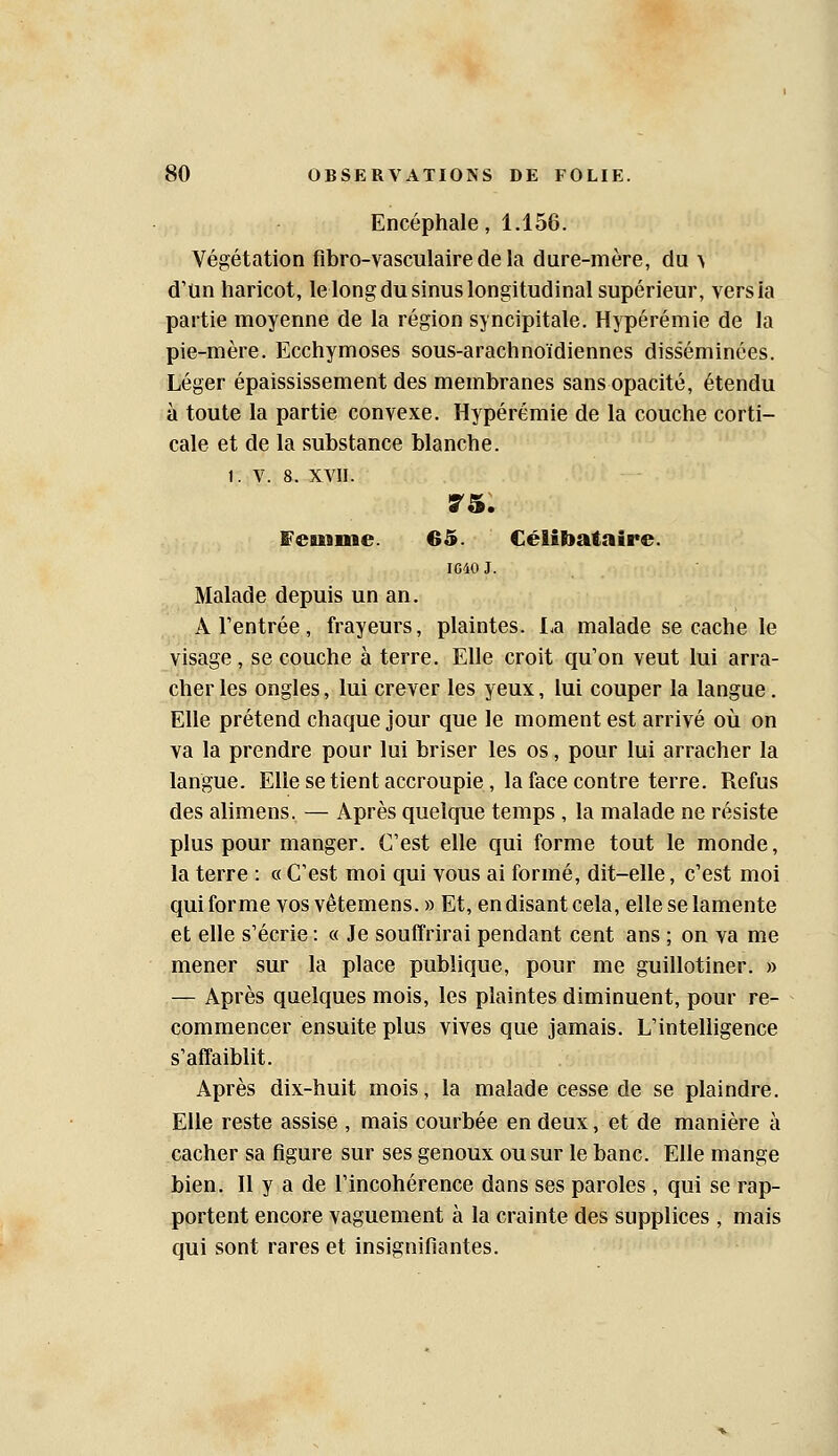 Encéphale, 1.156. Végétation flbro-vasculaire de la dure-mère, du > d'un haricot, le long du sinus longitudinal supérieur, vers la partie moyenne de la région syncipitale. Hypérémie de la pie-mère. Ecchymoses sous-arachnoïdiennes disséminées. Léger épaississement des membranes sans opacité, étendu à toute la partie convexe. Hypérémie de la couche corti- cale et de la substance blanche. 1. V. 8. XVII. E'euiiiie. 65. Célibataire. IG40 J. Malade depuis un an. A rentrée, frayeurs, plaintes. La malade se cache le visage, se couche à terre. Elle croit qu'on veut lui arra- cher les ongles, lui crever les yeux, lui couper la langue. Elle prétend chaque jour que le moment est arrivé où on va la prendre pour lui briser les os, pour lui arracher la langue. EUesetientaccroupie, la face contre terre. Refus des alimens. — Après quelque temps , la malade ne résiste plus pour manger. C'est elle cjui forme tout le monde, la terre : « C'est moi qui vous ai formé, dit-elle, c'est moi qui forme vos vêtemens. » Et, en disant cela, elle se lamente et elle s'écrie : « Je souffrirai pendant cent ans ; on va me mener sur la place publique, pour me guillotiner. » — Après quelques mois, les plaintes diminuent, pour re- commencer ensuite plus vives que jamais. L'intelligence s'affaiblit. Après dix-huit mois, la malade cesse de se plaindre. Elle reste assise , mais courbée en deux, et de manière à cacher sa figure sur ses genoux ou sur le banc. Elle mange bien. Il y a de l'incohérence dans ses paroles , qui se rap- portent encore vaguement à la crainte des supplices , mais qui sont rares et insignifiantes.