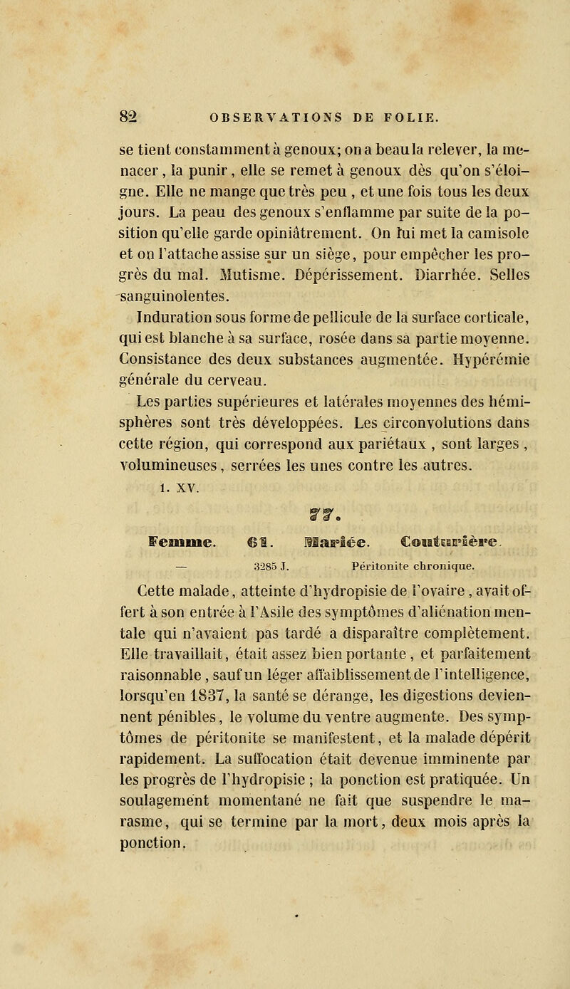 se tient constamment à genoux; on a beau la relever, la me- nacer , la punir, elle se remet à genoux dès qu'on s'éloi- gne. Elle ne mange que très peu , et une fois tous les deux jours. La peau des genoux s'enflamme par suite de la po- sition qu'elle garde opiniâtrement. On tui met la camisole et on l'attache assise sur un siège, pour empêcher les pro- grès du mal. Mutisme. Dépérissement. Diarrhée. Selles sanguinolentes. Induration sous forme de pellicule de la surface corticale, qui est blanche à sa surface, rosée dans sa partie moyenne. Consistance des deux substances augmentée. Hypérémie générale du cerveau. Les parties supérieures et latérales moyennes des hémi- sphères sont très développées. Les circonvolutions daris cette région, qui correspond aux pariétaux , sont larges , volumineuses, serrées les unes contre les autres. 1. XV. femme. 61. MaMée. CoMÉgan'Ière. — 3285 J. Péritonite chronique. Cette malade, atteinte d'hydropisie de l'ovaire , avait of- fert à son entrée à l'Asile des symptômes d'aliénation men- tale qui n'avaient pas tardé a disparaître complètement. Elle travaillait, était assez bien portante , et parfaitement raisonnable, sauf un léger aiïaiblissementde l'intelligence, lorsqu'en 1837, la santé se dérange, les digestions devien- nent pénibles, le volume du ventre augmente. Des symp- tômes de péritonite se manifestent, et la malade dépérit rapidement. La suffocation était devenue imminente par les progrès de l'hydropisie ; la ponction est pratiquée. Un soulagement momentané ne fait que suspendre le ma- rasme, qui se termine par la mort, deux mois après la ponction.