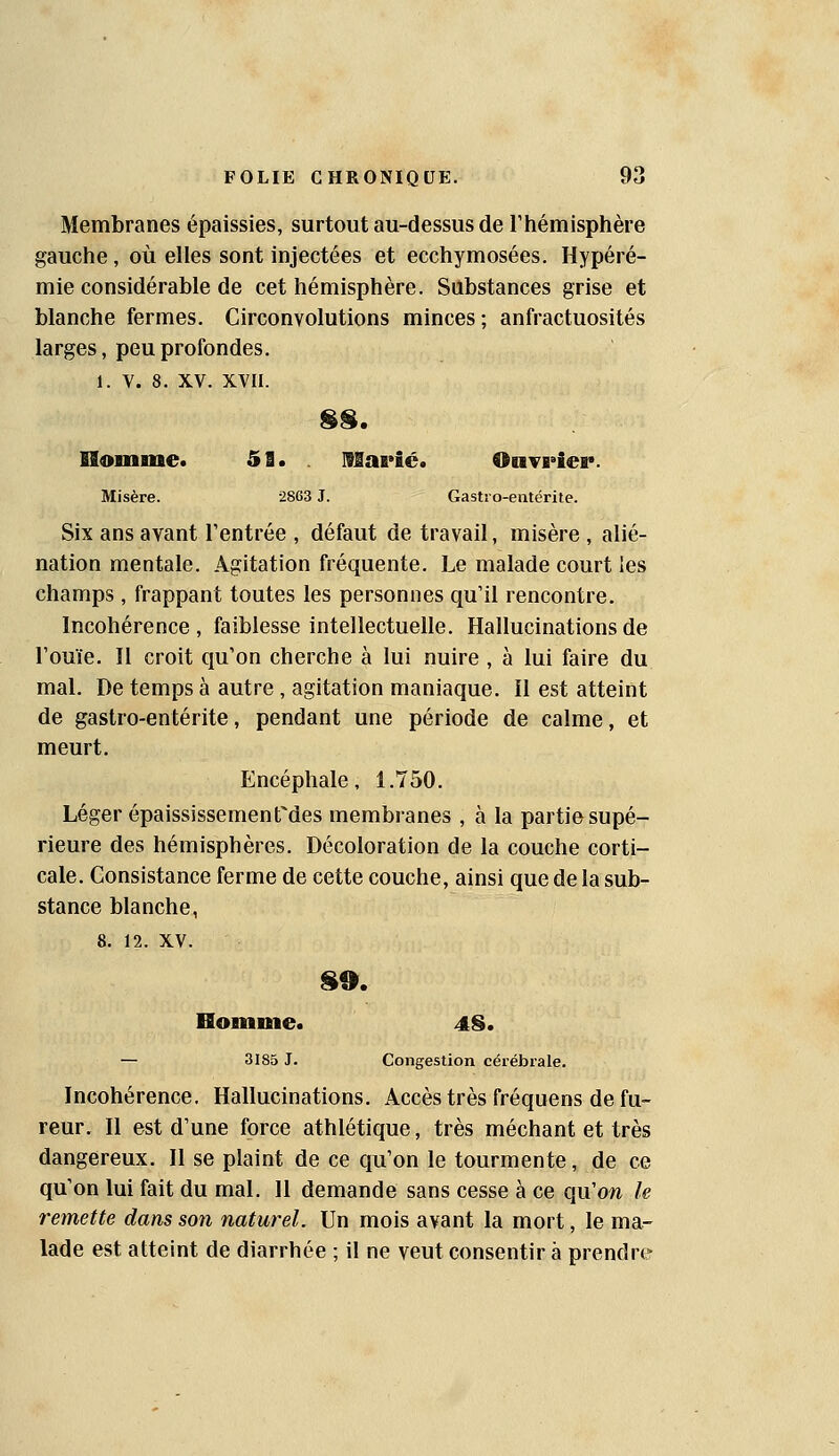 Membranes épaissies, surtout au-dessus de Thémisphère gauche, où elles sont injectées et ecchymosées. Hypéré- mie considérable de cet hémisphère. Substances grise et blanche fermes. Circonvolutions minces; anfractuosités larges, peu profondes. 1. V. 8. XV. XVII. ISomme. 53. Mapic. Ouvrier. Misère. 2863 J. Gastro-entérite. Six ans avant l'entrée , défaut de travail, misère , alié- nation mentale. Agitation fréquente. Le malade court les champs , frappant toutes les personnes qu'il rencontre. Incohérence , faiblesse intellectuelle. Hallucinations de l'ouïe. Il croit qu'on cherche à lui nuire , à lui faire du mal. De temps à autre , agitation maniaque. Il est atteint de gastro-entérite, pendant une période de calme, et meurt. Encéphale, 1.750. Léger épaississementMes membranes , à la partie supé- rieure des hémisphères. Décoloration de la couche corti- cale. Consistance ferme de cette couche, ainsi que delà sub- stance blanche, 8. 12. XV. Homme. 4S. — 3185 J. Congestion cérébrale. Incohérence. Hallucinations. Accès très fréquens de fu- reur. Il est d'une force athlétique, très méchant et très dangereux. Il se plaint de ce qu'on le tourmente, de ce qu'on lui fait du mal. 11 demande sans cesse à ce qu'on le remette dans son naturel. Un mois avant la mort, le ma- lade est atteint de diarrhée ; il ne veut consentir à prendre