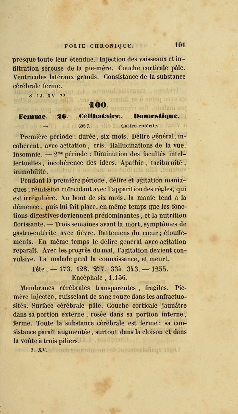 presque toute leur étendue. Injection des vaisseaux et in- filtration séreuse de la pie-mère. Couche corticale pâle. Ventricules latéraux grands. Consistance de la substance cérébrale ferme. 8. 12. XV. 22. 400. ffemme. S6. Célibataire. Domestique. — 696 J. Gastro-entérite. Première période : durée, six mois. Délire général, in- cohérent, avec agitation , cris. Hallucinations de la vue. Insomnie. — 2™^ période : Diminution des facultés intel- lectuelles , incohérence des idées. Apathie, taciturnité , Immobilité. Pendant la première période, délire et agitation mania- ques ; rémission coïncidant avec l'apparition des règles, qui est irrégulière. Au bout de six mois, la manie tend à la démence , puis lui fait place, en même temps que les fonc- tions digestives deviennent prédominantes, et la nutrition florissante. — Trois semaines avant la mort, symptômes de gastro-entérite avec fièvre. Battemens du cœur ; étouffe- ments. En même temps le délire général avec agitation reparaît. Avec les progrès du mal, l'agitation devient con- vulsive. La malade perd la connaissance, et meurt. Tête, —173. 128. 277. 334. 343.-1255. Encéphale, 1.156. Membranes cérébrales transparentes , fragiles. Pie- mère injectée, ruisselant de sang rouge dans les anfractuo- sités. Surface cérébrale pâle. Couche corticale jaunâtre dans sa portion externe , rosée dans sa portion interne, ferme. Toute la substance cérébrale est ferme ; sa con- sistance paraît augmentée, surtout dans la cloison et dans la voûte à trois piliers. 2. XV.