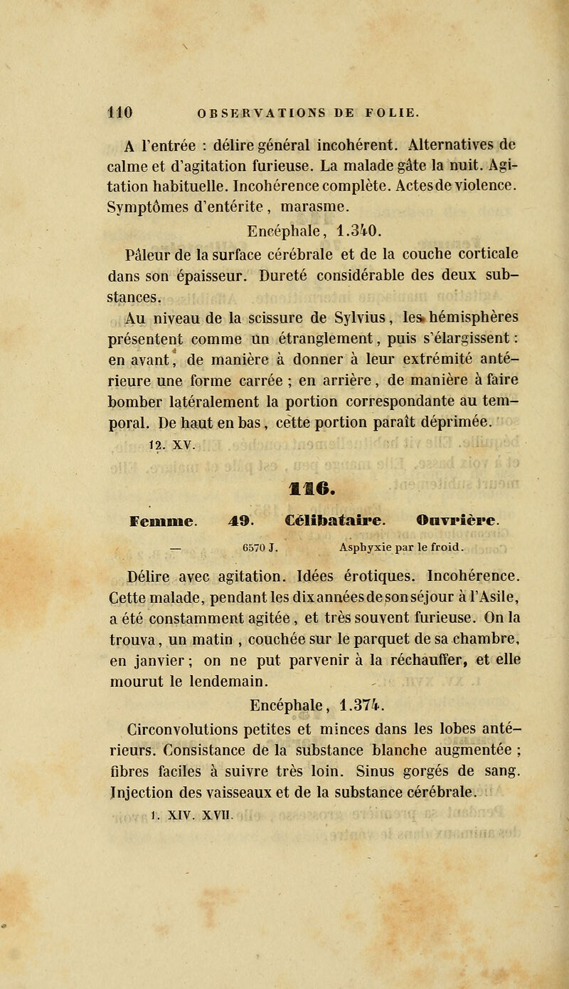 A l'entrée : délire général incohérent. Alternatives de calme et d'agitation furieuse. La malade gâte la nuit. Agi- tation habituelle. Incohérence complète. Actes de violence. Symptômes d'entérite, marasme. Encéphale, 1.340. Pâleur de la surface cérébrale et de la couche corticale dans son épaisseur. Dureté considérable des deux sub- stances. Au niveau de la scissure de Sylvius, les* hémisphères présentent comme un étranglement, puis s'élargissent : en avant, de manière à donner à leur extrémité anté- rieure une forme carrée ; en arrière, de manière à faire bomber latéralement la portion correspondante au tem- poral. De haut en bas, cette portion paraît déprimée. 12. XV. 116. femme. 49. Célibataire. OaTrière. — 6570 J. Asphyxie par le froid. Déhre avec agitation. Idées erotiques. Incohérence. Cette malade, pendant les dix années de son séjour à l'Asile, a été constamment agitée, et très souvent furieuse. On la trouva, un matin , couchée sur le parquet de sa chambre, en janvier ; on ne put parvenir à la réchauffer, et elle mourut le lendemain. Encéphale, 1.374. Circonvolutions petites et minces dans les lobes anté- rieurs. Consistance de la substance blanche augmentée ; fibres faciles à suivre très loin. Sinus gorgés de sang. Injection des vaisseaux et de la substance cérébrale. 1. XIV. XVII.