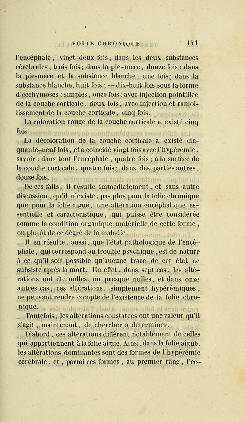 l'encéphale, vingt-deux fois ; dans les deux substances cérébrales, trois fois; dans la pie-mère, douze fois ; dans la pie-mère et la substance blanche, une fois; dans la substance blanche, huit fois ; — dix-huit fois sous la forme d'ecchymoses : simples , onze fois ; avec injection pointillée de la couche corticale , deux fois ; avec injection et ramol- lissement de la couche corticale , cinq fois. La coloration rouge de la couche corticale a existé cinq fois. La décoloration de la couche corticale a existé cin- quante-neuf fois, et a coïncidé vingt fois avec Thypérémie, savoir : dans tout l'encéphale , quatre fois ; à la surface de la couche corticale , quatre fois; dans des parties autres, douze fois. (De ces faits, il résulte immédiatement, et sans autre discussion , qu'il n'existe, pas plus pour la folie chronique que pour la folie aiguë, une altération encéphalique es- sentielle et caractéristique, qui puisse être considérée comme la condition organique matérielle de cette forme , ou plutôt de ce degré de la maladie. .^jjllye^ résulte , aussi, que l'état pathologique de l'encé- phale , qui correspond au trouble psychique, est de nature à ce qu'il soit possible qu'aucune trace de cet état ne subsiste après la mort. En effet, dans sept cas, les alté- rations ont été nulles, ou presque nulles, et dans onze autres cas, ces altérations, simplement hypérémiques , ne peuvent rendre compte de l'existence de la folie chro- ,nique. Toutefois, les altérations constatées ont une valeur qu'il s'agit, maintenant, de chercher à déterminer. ,„,^ D'abord , ces altérations diffèrent notablement de celles qui appartiennent à la folie aiguë. Ainsi, dans la folie aiguë, les altérations dominantes sont des formes de l'bypérémie cérébrale , et, parmi ces formes , au premier rang, l'ec-