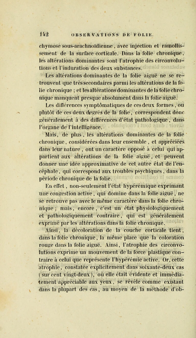 chymose sous-arachnoïdienne , avec injection et ramollis- sement de la surface corticale. Dans la folie chronique, les altérations dominantes sont l'atrophie des circonvolu- tions et rinduration des deux substances. ' Les altérations dominantes de la folie aiguë ne se rè^ trouvent que très secondaires parmi les altérations de la fo- lie chronique ; et lesaltérations dominantes de la folie chro- nique manquent presque absolument dans la folie aiguë. Les différences symptômatiques de ces deux formes, ou plutôt de ces deux diegrés de la folié, correspondent donc généralement à des différences d'état pathologique, dans l'organe de l'intelligence: m/i jbui kùlu : -iloi^c Mais, de plus, les altérations domîhàiiteé de là'fôlié  chronique, considérées dans leur ensemble , et appréciées, dans leur nature , ont un caractère opposé à celui qui ap- partient aux altérations de la folie aiguë, et peuvent donner une idée approximative de cet autre état de l'en- céphale , qui correspond aux troubles psychiques , dans la période chronique de la folie. En effet, non-seulement l'état hypérémique exprimant une congestion active, qui domine dans la folie aiguë, ne se retrouve pas avec le même caractère dans la folie chro- nique ; mais, encore, c'est un état physiologiquement et pathologiquement contraire, qui est généralement exprimé par les altérations dans la folie chronique. Ainsi, la décoloration de la couche corticale tient, dans la folie chronique, la même place que la coloration rouge dans la folie aiguë. Ainsi, l'atrophie des circonvo- lutions exprime un mouvement de la force plastique con- traire à celui que représente l'hypérémie active. Or, cette atrophie, constatée explicitement dans soixante-deux cas ( sur cent vingt-deux), où elle était évidente et immédia- tement appréciable aux yeux, se révèle comme existant dans la plupart des cas, au moyen de la méthode d'ob-